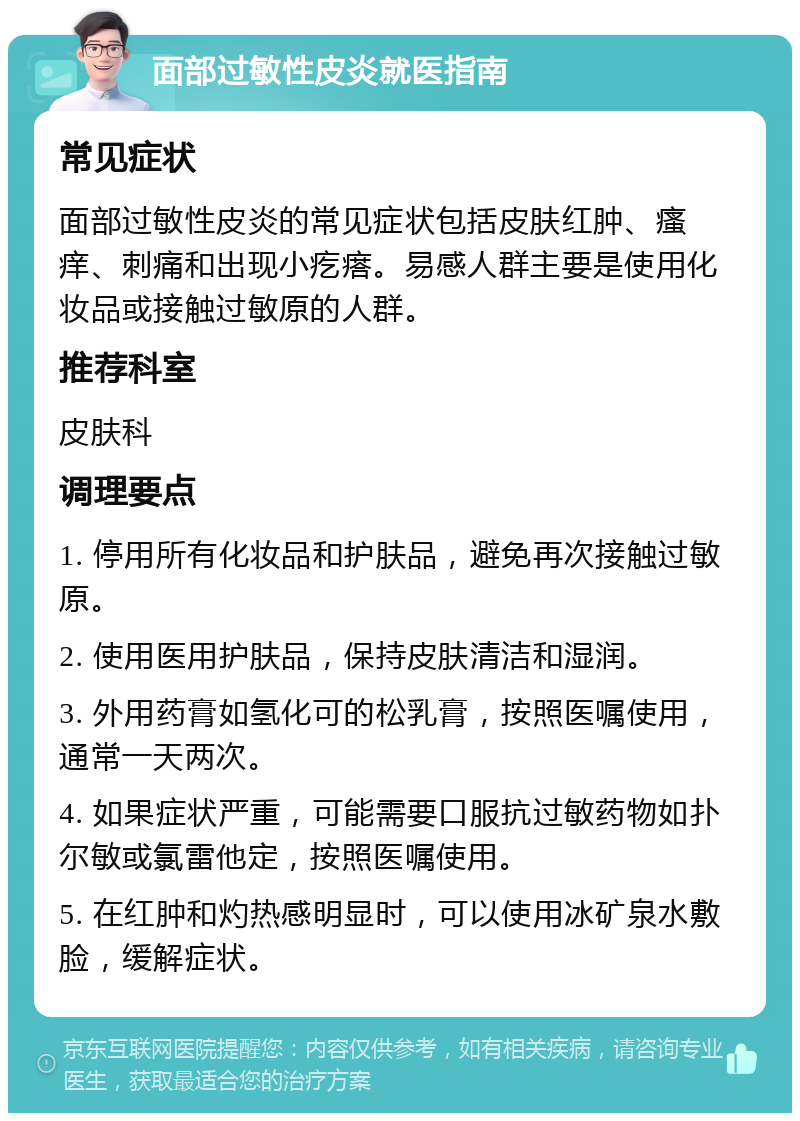 面部过敏性皮炎就医指南 常见症状 面部过敏性皮炎的常见症状包括皮肤红肿、瘙痒、刺痛和出现小疙瘩。易感人群主要是使用化妆品或接触过敏原的人群。 推荐科室 皮肤科 调理要点 1. 停用所有化妆品和护肤品，避免再次接触过敏原。 2. 使用医用护肤品，保持皮肤清洁和湿润。 3. 外用药膏如氢化可的松乳膏，按照医嘱使用，通常一天两次。 4. 如果症状严重，可能需要口服抗过敏药物如扑尔敏或氯雷他定，按照医嘱使用。 5. 在红肿和灼热感明显时，可以使用冰矿泉水敷脸，缓解症状。