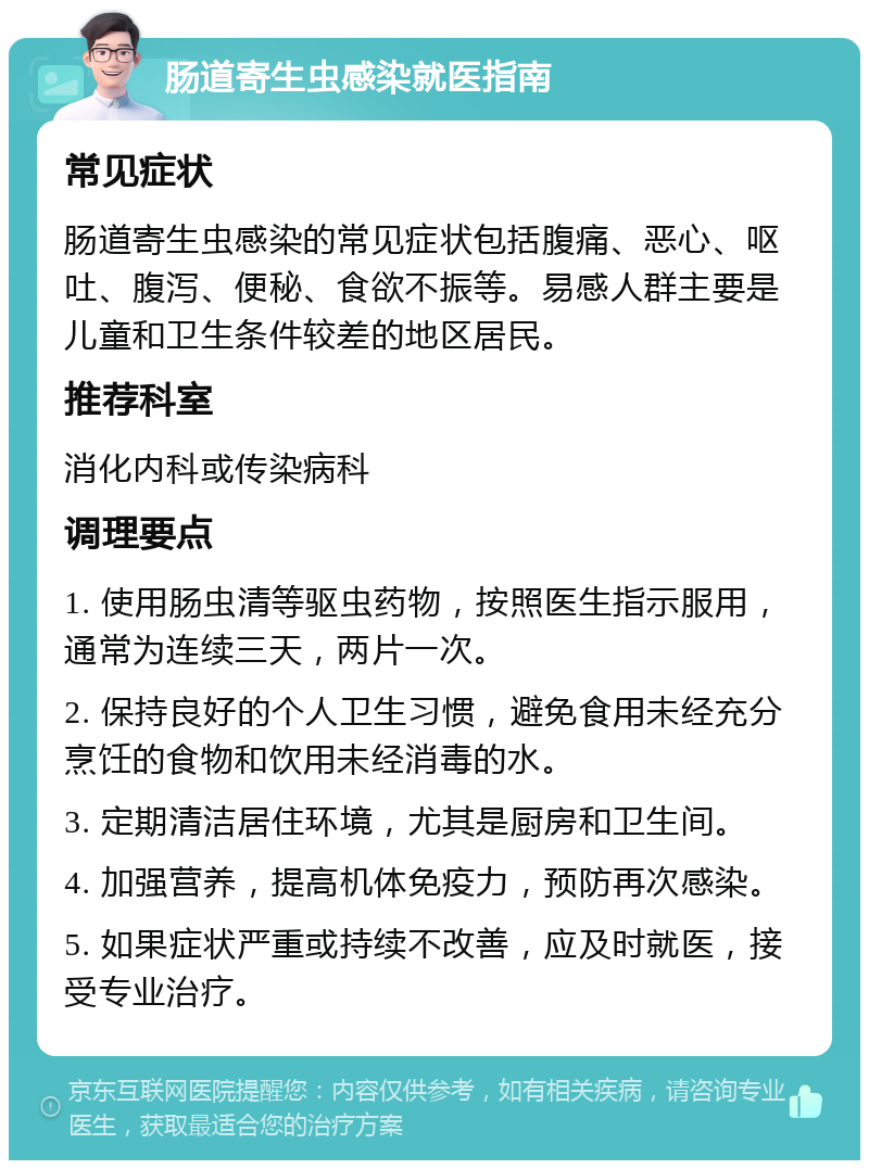 肠道寄生虫感染就医指南 常见症状 肠道寄生虫感染的常见症状包括腹痛、恶心、呕吐、腹泻、便秘、食欲不振等。易感人群主要是儿童和卫生条件较差的地区居民。 推荐科室 消化内科或传染病科 调理要点 1. 使用肠虫清等驱虫药物，按照医生指示服用，通常为连续三天，两片一次。 2. 保持良好的个人卫生习惯，避免食用未经充分烹饪的食物和饮用未经消毒的水。 3. 定期清洁居住环境，尤其是厨房和卫生间。 4. 加强营养，提高机体免疫力，预防再次感染。 5. 如果症状严重或持续不改善，应及时就医，接受专业治疗。