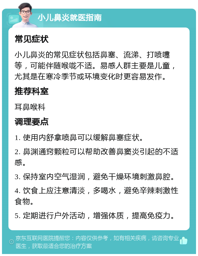 小儿鼻炎就医指南 常见症状 小儿鼻炎的常见症状包括鼻塞、流涕、打喷嚏等，可能伴随喉咙不适。易感人群主要是儿童，尤其是在寒冷季节或环境变化时更容易发作。 推荐科室 耳鼻喉科 调理要点 1. 使用内舒拿喷鼻可以缓解鼻塞症状。 2. 鼻渊通窍颗粒可以帮助改善鼻窦炎引起的不适感。 3. 保持室内空气湿润，避免干燥环境刺激鼻腔。 4. 饮食上应注意清淡，多喝水，避免辛辣刺激性食物。 5. 定期进行户外活动，增强体质，提高免疫力。