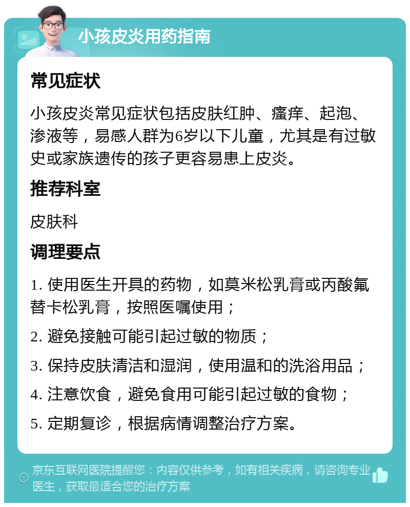 小孩皮炎用药指南 常见症状 小孩皮炎常见症状包括皮肤红肿、瘙痒、起泡、渗液等，易感人群为6岁以下儿童，尤其是有过敏史或家族遗传的孩子更容易患上皮炎。 推荐科室 皮肤科 调理要点 1. 使用医生开具的药物，如莫米松乳膏或丙酸氟替卡松乳膏，按照医嘱使用； 2. 避免接触可能引起过敏的物质； 3. 保持皮肤清洁和湿润，使用温和的洗浴用品； 4. 注意饮食，避免食用可能引起过敏的食物； 5. 定期复诊，根据病情调整治疗方案。