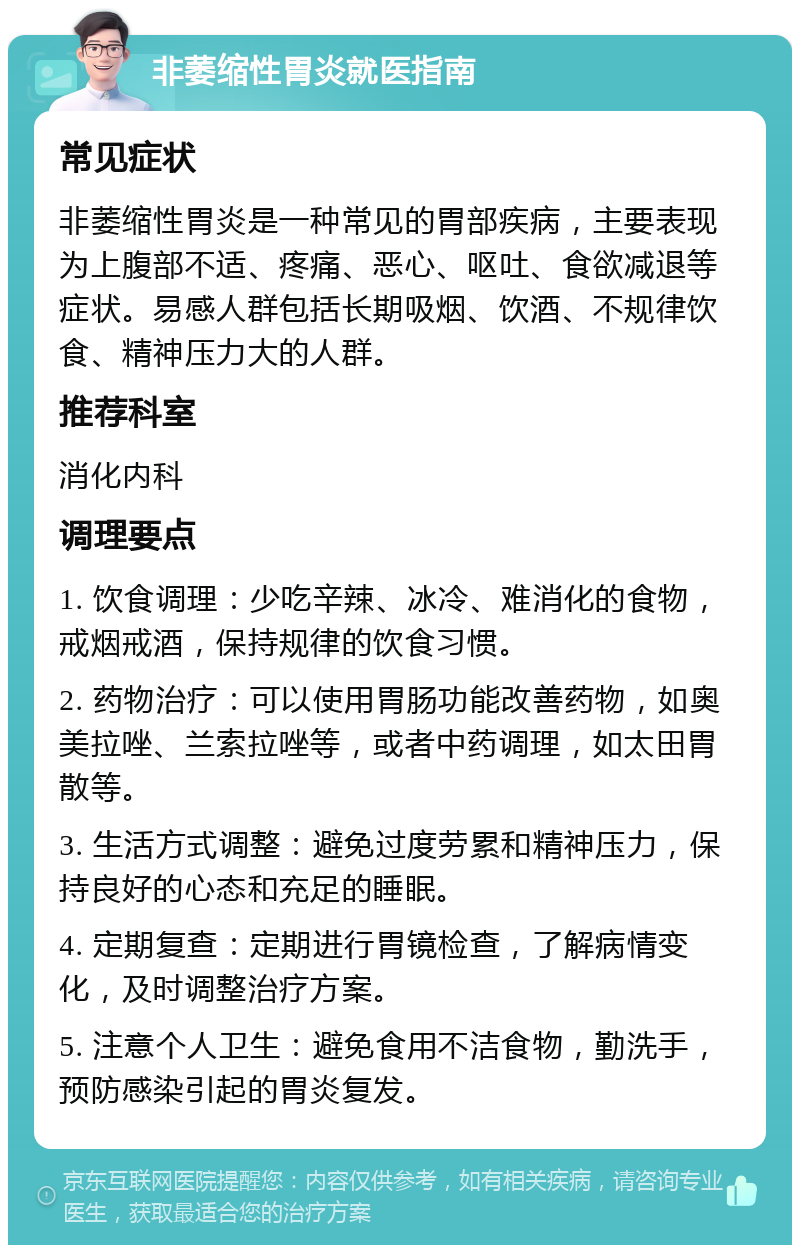 非萎缩性胃炎就医指南 常见症状 非萎缩性胃炎是一种常见的胃部疾病，主要表现为上腹部不适、疼痛、恶心、呕吐、食欲减退等症状。易感人群包括长期吸烟、饮酒、不规律饮食、精神压力大的人群。 推荐科室 消化内科 调理要点 1. 饮食调理：少吃辛辣、冰冷、难消化的食物，戒烟戒酒，保持规律的饮食习惯。 2. 药物治疗：可以使用胃肠功能改善药物，如奥美拉唑、兰索拉唑等，或者中药调理，如太田胃散等。 3. 生活方式调整：避免过度劳累和精神压力，保持良好的心态和充足的睡眠。 4. 定期复查：定期进行胃镜检查，了解病情变化，及时调整治疗方案。 5. 注意个人卫生：避免食用不洁食物，勤洗手，预防感染引起的胃炎复发。