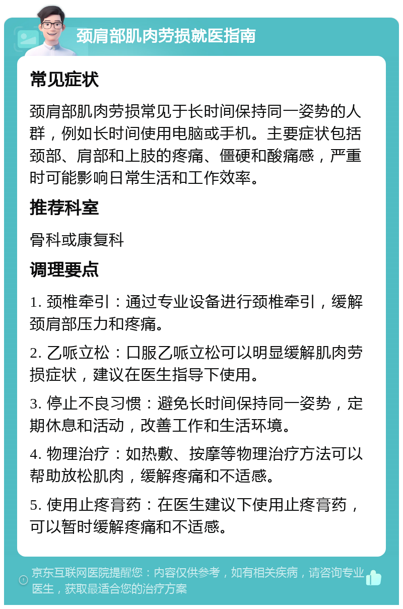 颈肩部肌肉劳损就医指南 常见症状 颈肩部肌肉劳损常见于长时间保持同一姿势的人群，例如长时间使用电脑或手机。主要症状包括颈部、肩部和上肢的疼痛、僵硬和酸痛感，严重时可能影响日常生活和工作效率。 推荐科室 骨科或康复科 调理要点 1. 颈椎牵引：通过专业设备进行颈椎牵引，缓解颈肩部压力和疼痛。 2. 乙哌立松：口服乙哌立松可以明显缓解肌肉劳损症状，建议在医生指导下使用。 3. 停止不良习惯：避免长时间保持同一姿势，定期休息和活动，改善工作和生活环境。 4. 物理治疗：如热敷、按摩等物理治疗方法可以帮助放松肌肉，缓解疼痛和不适感。 5. 使用止疼膏药：在医生建议下使用止疼膏药，可以暂时缓解疼痛和不适感。