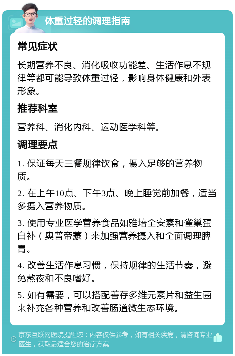 体重过轻的调理指南 常见症状 长期营养不良、消化吸收功能差、生活作息不规律等都可能导致体重过轻，影响身体健康和外表形象。 推荐科室 营养科、消化内科、运动医学科等。 调理要点 1. 保证每天三餐规律饮食，摄入足够的营养物质。 2. 在上午10点、下午3点、晚上睡觉前加餐，适当多摄入营养物质。 3. 使用专业医学营养食品如雅培全安素和雀巢蛋白补（奥普帝蒙）来加强营养摄入和全面调理脾胃。 4. 改善生活作息习惯，保持规律的生活节奏，避免熬夜和不良嗜好。 5. 如有需要，可以搭配善存多维元素片和益生菌来补充各种营养和改善肠道微生态环境。