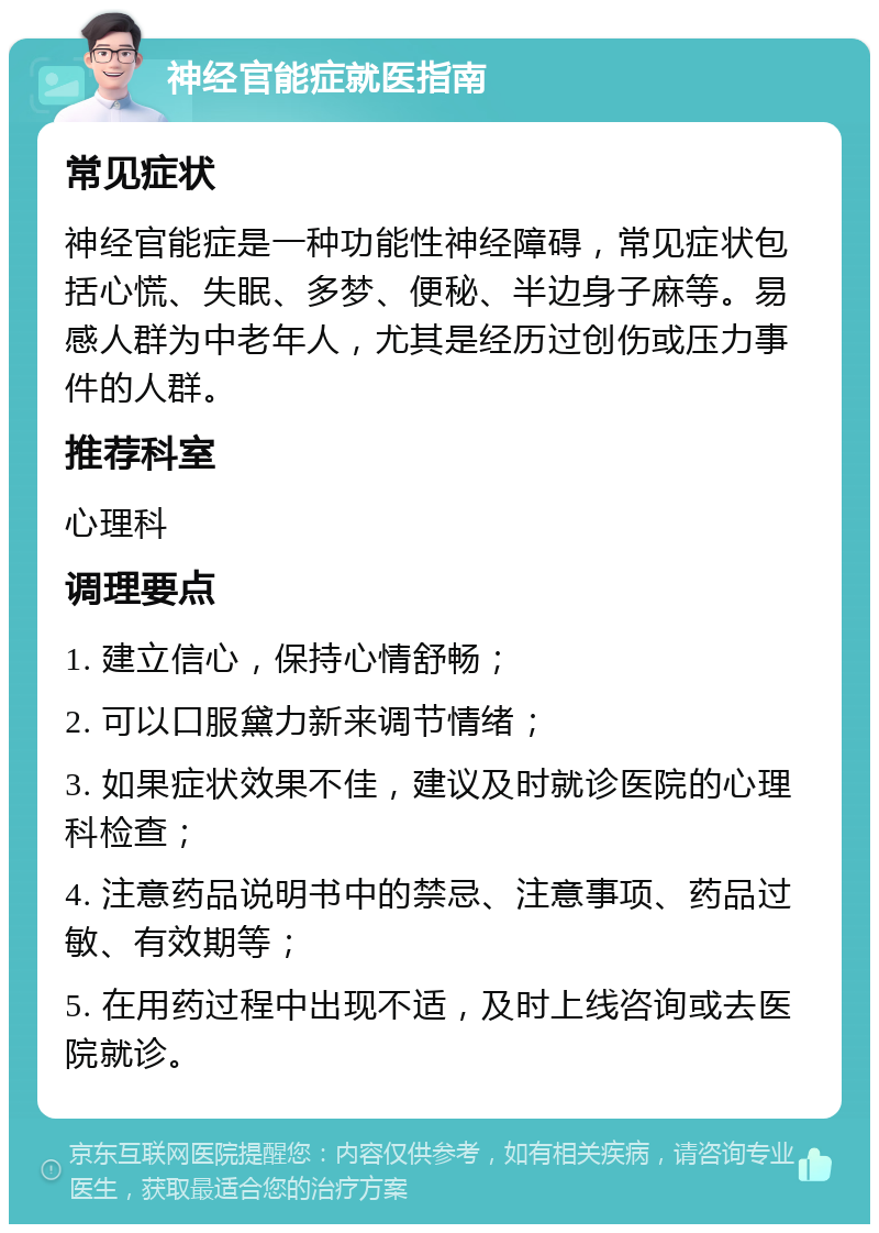 神经官能症就医指南 常见症状 神经官能症是一种功能性神经障碍，常见症状包括心慌、失眠、多梦、便秘、半边身子麻等。易感人群为中老年人，尤其是经历过创伤或压力事件的人群。 推荐科室 心理科 调理要点 1. 建立信心，保持心情舒畅； 2. 可以口服黛力新来调节情绪； 3. 如果症状效果不佳，建议及时就诊医院的心理科检查； 4. 注意药品说明书中的禁忌、注意事项、药品过敏、有效期等； 5. 在用药过程中出现不适，及时上线咨询或去医院就诊。