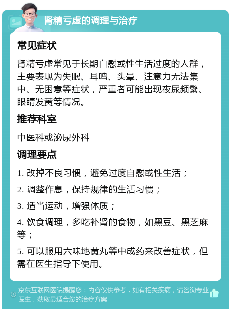 肾精亏虚的调理与治疗 常见症状 肾精亏虚常见于长期自慰或性生活过度的人群，主要表现为失眠、耳鸣、头晕、注意力无法集中、无困意等症状，严重者可能出现夜尿频繁、眼睛发黄等情况。 推荐科室 中医科或泌尿外科 调理要点 1. 改掉不良习惯，避免过度自慰或性生活； 2. 调整作息，保持规律的生活习惯； 3. 适当运动，增强体质； 4. 饮食调理，多吃补肾的食物，如黑豆、黑芝麻等； 5. 可以服用六味地黄丸等中成药来改善症状，但需在医生指导下使用。