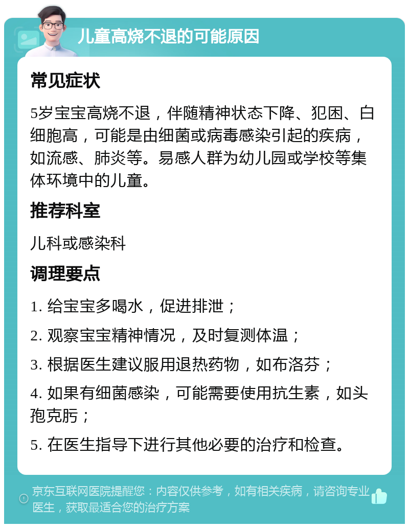 儿童高烧不退的可能原因 常见症状 5岁宝宝高烧不退，伴随精神状态下降、犯困、白细胞高，可能是由细菌或病毒感染引起的疾病，如流感、肺炎等。易感人群为幼儿园或学校等集体环境中的儿童。 推荐科室 儿科或感染科 调理要点 1. 给宝宝多喝水，促进排泄； 2. 观察宝宝精神情况，及时复测体温； 3. 根据医生建议服用退热药物，如布洛芬； 4. 如果有细菌感染，可能需要使用抗生素，如头孢克肟； 5. 在医生指导下进行其他必要的治疗和检查。