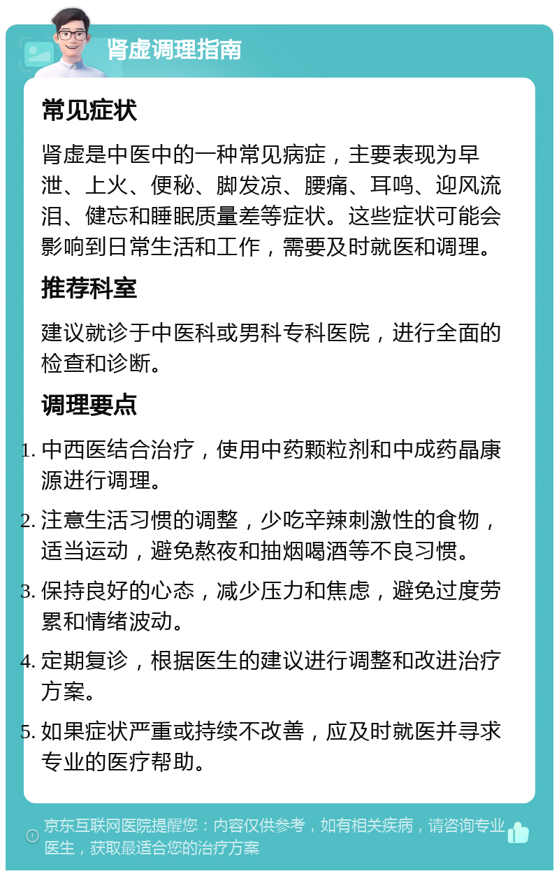 肾虚调理指南 常见症状 肾虚是中医中的一种常见病症，主要表现为早泄、上火、便秘、脚发凉、腰痛、耳鸣、迎风流泪、健忘和睡眠质量差等症状。这些症状可能会影响到日常生活和工作，需要及时就医和调理。 推荐科室 建议就诊于中医科或男科专科医院，进行全面的检查和诊断。 调理要点 中西医结合治疗，使用中药颗粒剂和中成药晶康源进行调理。 注意生活习惯的调整，少吃辛辣刺激性的食物，适当运动，避免熬夜和抽烟喝酒等不良习惯。 保持良好的心态，减少压力和焦虑，避免过度劳累和情绪波动。 定期复诊，根据医生的建议进行调整和改进治疗方案。 如果症状严重或持续不改善，应及时就医并寻求专业的医疗帮助。