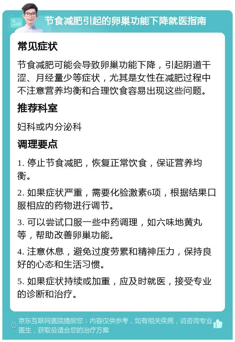 节食减肥引起的卵巢功能下降就医指南 常见症状 节食减肥可能会导致卵巢功能下降，引起阴道干涩、月经量少等症状，尤其是女性在减肥过程中不注意营养均衡和合理饮食容易出现这些问题。 推荐科室 妇科或内分泌科 调理要点 1. 停止节食减肥，恢复正常饮食，保证营养均衡。 2. 如果症状严重，需要化验激素6项，根据结果口服相应的药物进行调节。 3. 可以尝试口服一些中药调理，如六味地黄丸等，帮助改善卵巢功能。 4. 注意休息，避免过度劳累和精神压力，保持良好的心态和生活习惯。 5. 如果症状持续或加重，应及时就医，接受专业的诊断和治疗。