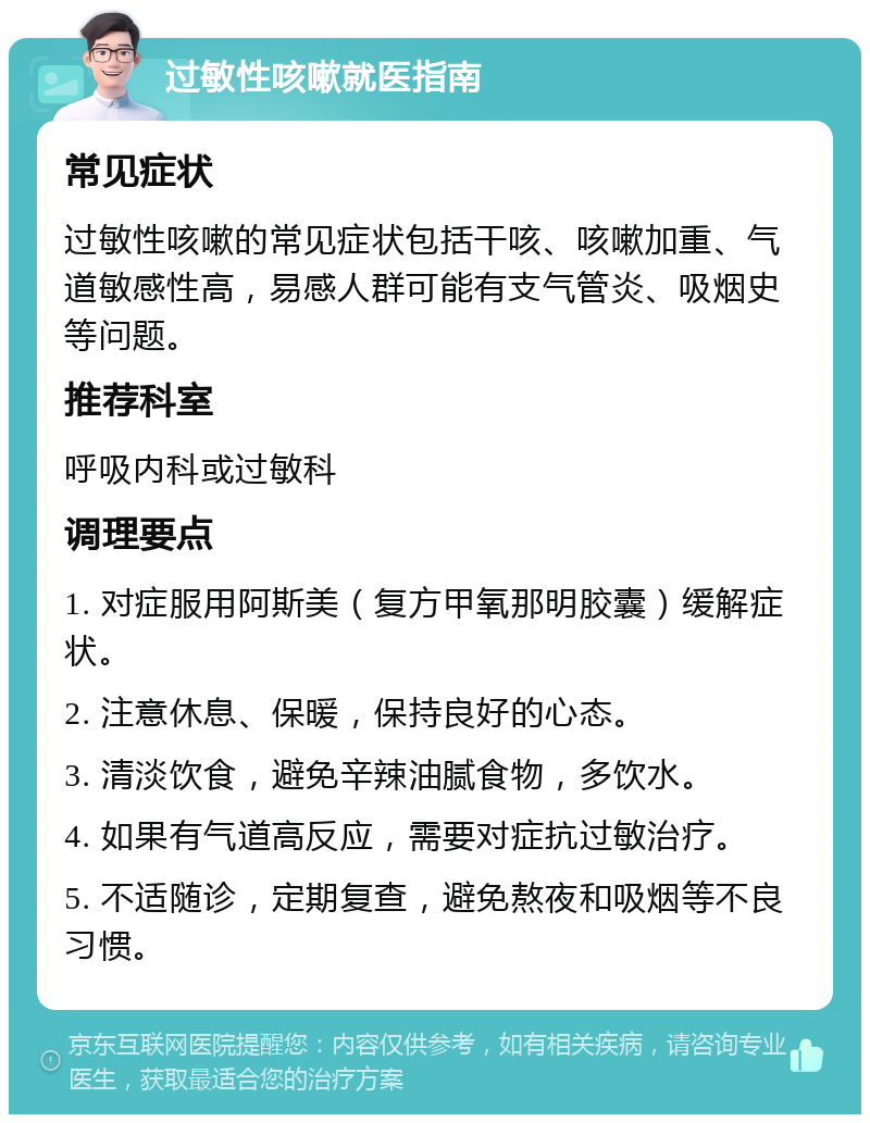 过敏性咳嗽就医指南 常见症状 过敏性咳嗽的常见症状包括干咳、咳嗽加重、气道敏感性高，易感人群可能有支气管炎、吸烟史等问题。 推荐科室 呼吸内科或过敏科 调理要点 1. 对症服用阿斯美（复方甲氧那明胶囊）缓解症状。 2. 注意休息、保暖，保持良好的心态。 3. 清淡饮食，避免辛辣油腻食物，多饮水。 4. 如果有气道高反应，需要对症抗过敏治疗。 5. 不适随诊，定期复查，避免熬夜和吸烟等不良习惯。