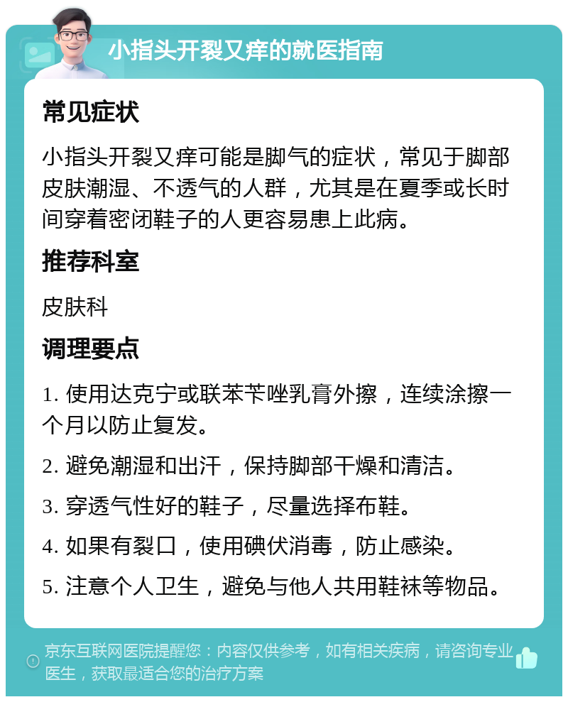 小指头开裂又痒的就医指南 常见症状 小指头开裂又痒可能是脚气的症状，常见于脚部皮肤潮湿、不透气的人群，尤其是在夏季或长时间穿着密闭鞋子的人更容易患上此病。 推荐科室 皮肤科 调理要点 1. 使用达克宁或联苯苄唑乳膏外擦，连续涂擦一个月以防止复发。 2. 避免潮湿和出汗，保持脚部干燥和清洁。 3. 穿透气性好的鞋子，尽量选择布鞋。 4. 如果有裂口，使用碘伏消毒，防止感染。 5. 注意个人卫生，避免与他人共用鞋袜等物品。