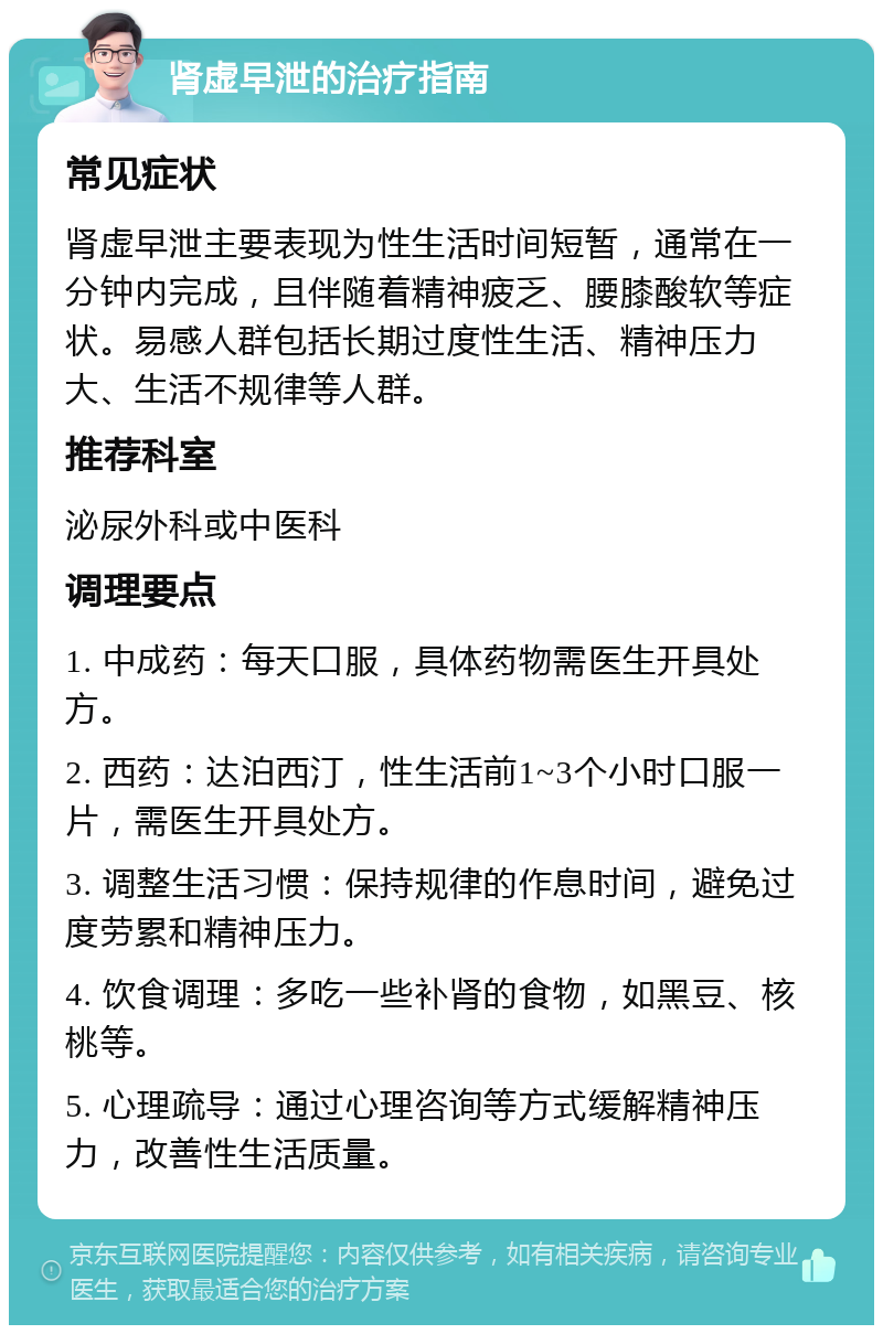 肾虚早泄的治疗指南 常见症状 肾虚早泄主要表现为性生活时间短暂，通常在一分钟内完成，且伴随着精神疲乏、腰膝酸软等症状。易感人群包括长期过度性生活、精神压力大、生活不规律等人群。 推荐科室 泌尿外科或中医科 调理要点 1. 中成药：每天口服，具体药物需医生开具处方。 2. 西药：达泊西汀，性生活前1~3个小时口服一片，需医生开具处方。 3. 调整生活习惯：保持规律的作息时间，避免过度劳累和精神压力。 4. 饮食调理：多吃一些补肾的食物，如黑豆、核桃等。 5. 心理疏导：通过心理咨询等方式缓解精神压力，改善性生活质量。