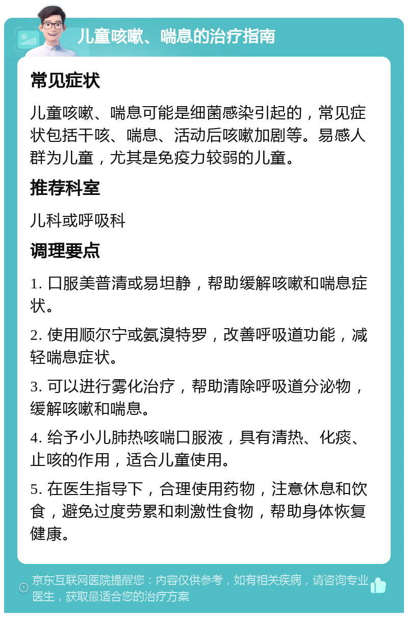 儿童咳嗽、喘息的治疗指南 常见症状 儿童咳嗽、喘息可能是细菌感染引起的，常见症状包括干咳、喘息、活动后咳嗽加剧等。易感人群为儿童，尤其是免疫力较弱的儿童。 推荐科室 儿科或呼吸科 调理要点 1. 口服美普清或易坦静，帮助缓解咳嗽和喘息症状。 2. 使用顺尔宁或氨溴特罗，改善呼吸道功能，减轻喘息症状。 3. 可以进行雾化治疗，帮助清除呼吸道分泌物，缓解咳嗽和喘息。 4. 给予小儿肺热咳喘口服液，具有清热、化痰、止咳的作用，适合儿童使用。 5. 在医生指导下，合理使用药物，注意休息和饮食，避免过度劳累和刺激性食物，帮助身体恢复健康。