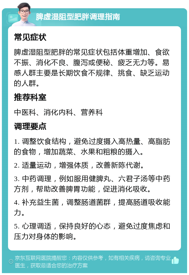 脾虚湿阻型肥胖调理指南 常见症状 脾虚湿阻型肥胖的常见症状包括体重增加、食欲不振、消化不良、腹泻或便秘、疲乏无力等。易感人群主要是长期饮食不规律、挑食、缺乏运动的人群。 推荐科室 中医科、消化内科、营养科 调理要点 1. 调整饮食结构，避免过度摄入高热量、高脂肪的食物，增加蔬菜、水果和粗粮的摄入。 2. 适量运动，增强体质，改善新陈代谢。 3. 中药调理，例如服用健脾丸、六君子汤等中药方剂，帮助改善脾胃功能，促进消化吸收。 4. 补充益生菌，调整肠道菌群，提高肠道吸收能力。 5. 心理调适，保持良好的心态，避免过度焦虑和压力对身体的影响。