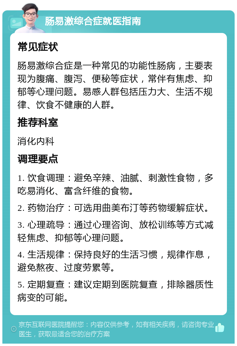 肠易激综合症就医指南 常见症状 肠易激综合症是一种常见的功能性肠病，主要表现为腹痛、腹泻、便秘等症状，常伴有焦虑、抑郁等心理问题。易感人群包括压力大、生活不规律、饮食不健康的人群。 推荐科室 消化内科 调理要点 1. 饮食调理：避免辛辣、油腻、刺激性食物，多吃易消化、富含纤维的食物。 2. 药物治疗：可选用曲美布汀等药物缓解症状。 3. 心理疏导：通过心理咨询、放松训练等方式减轻焦虑、抑郁等心理问题。 4. 生活规律：保持良好的生活习惯，规律作息，避免熬夜、过度劳累等。 5. 定期复查：建议定期到医院复查，排除器质性病变的可能。