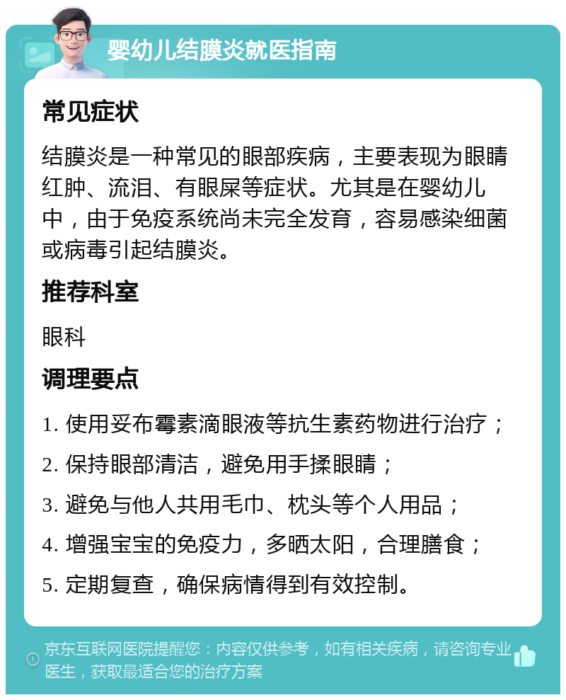 婴幼儿结膜炎就医指南 常见症状 结膜炎是一种常见的眼部疾病，主要表现为眼睛红肿、流泪、有眼屎等症状。尤其是在婴幼儿中，由于免疫系统尚未完全发育，容易感染细菌或病毒引起结膜炎。 推荐科室 眼科 调理要点 1. 使用妥布霉素滴眼液等抗生素药物进行治疗； 2. 保持眼部清洁，避免用手揉眼睛； 3. 避免与他人共用毛巾、枕头等个人用品； 4. 增强宝宝的免疫力，多晒太阳，合理膳食； 5. 定期复查，确保病情得到有效控制。