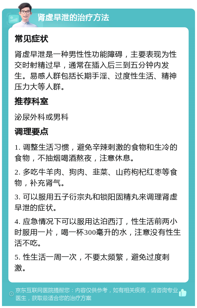 肾虚早泄的治疗方法 常见症状 肾虚早泄是一种男性性功能障碍，主要表现为性交时射精过早，通常在插入后三到五分钟内发生。易感人群包括长期手淫、过度性生活、精神压力大等人群。 推荐科室 泌尿外科或男科 调理要点 1. 调整生活习惯，避免辛辣刺激的食物和生冷的食物，不抽烟喝酒熬夜，注意休息。 2. 多吃牛羊肉、狗肉、韭菜、山药枸杞红枣等食物，补充肾气。 3. 可以服用五子衍宗丸和锁阳固精丸来调理肾虚早泄的症状。 4. 应急情况下可以服用达泊西汀，性生活前两小时服用一片，喝一杯300毫升的水，注意没有性生活不吃。 5. 性生活一周一次，不要太频繁，避免过度刺激。