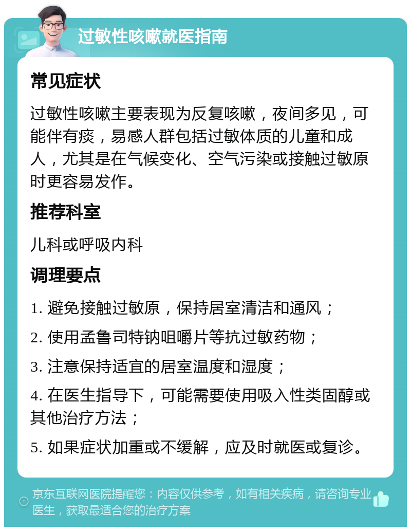 过敏性咳嗽就医指南 常见症状 过敏性咳嗽主要表现为反复咳嗽，夜间多见，可能伴有痰，易感人群包括过敏体质的儿童和成人，尤其是在气候变化、空气污染或接触过敏原时更容易发作。 推荐科室 儿科或呼吸内科 调理要点 1. 避免接触过敏原，保持居室清洁和通风； 2. 使用孟鲁司特钠咀嚼片等抗过敏药物； 3. 注意保持适宜的居室温度和湿度； 4. 在医生指导下，可能需要使用吸入性类固醇或其他治疗方法； 5. 如果症状加重或不缓解，应及时就医或复诊。