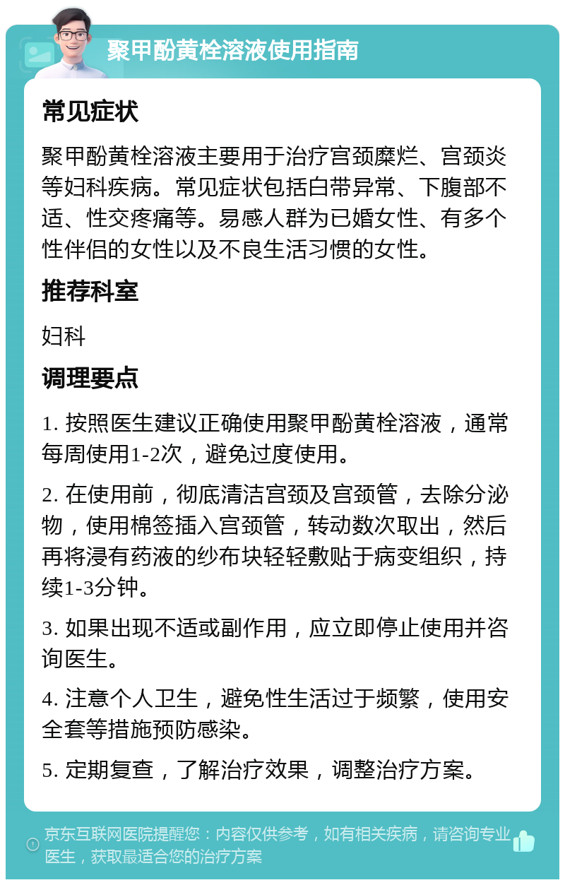 聚甲酚黄栓溶液使用指南 常见症状 聚甲酚黄栓溶液主要用于治疗宫颈糜烂、宫颈炎等妇科疾病。常见症状包括白带异常、下腹部不适、性交疼痛等。易感人群为已婚女性、有多个性伴侣的女性以及不良生活习惯的女性。 推荐科室 妇科 调理要点 1. 按照医生建议正确使用聚甲酚黄栓溶液，通常每周使用1-2次，避免过度使用。 2. 在使用前，彻底清洁宫颈及宫颈管，去除分泌物，使用棉签插入宫颈管，转动数次取出，然后再将浸有药液的纱布块轻轻敷贴于病变组织，持续1-3分钟。 3. 如果出现不适或副作用，应立即停止使用并咨询医生。 4. 注意个人卫生，避免性生活过于频繁，使用安全套等措施预防感染。 5. 定期复查，了解治疗效果，调整治疗方案。