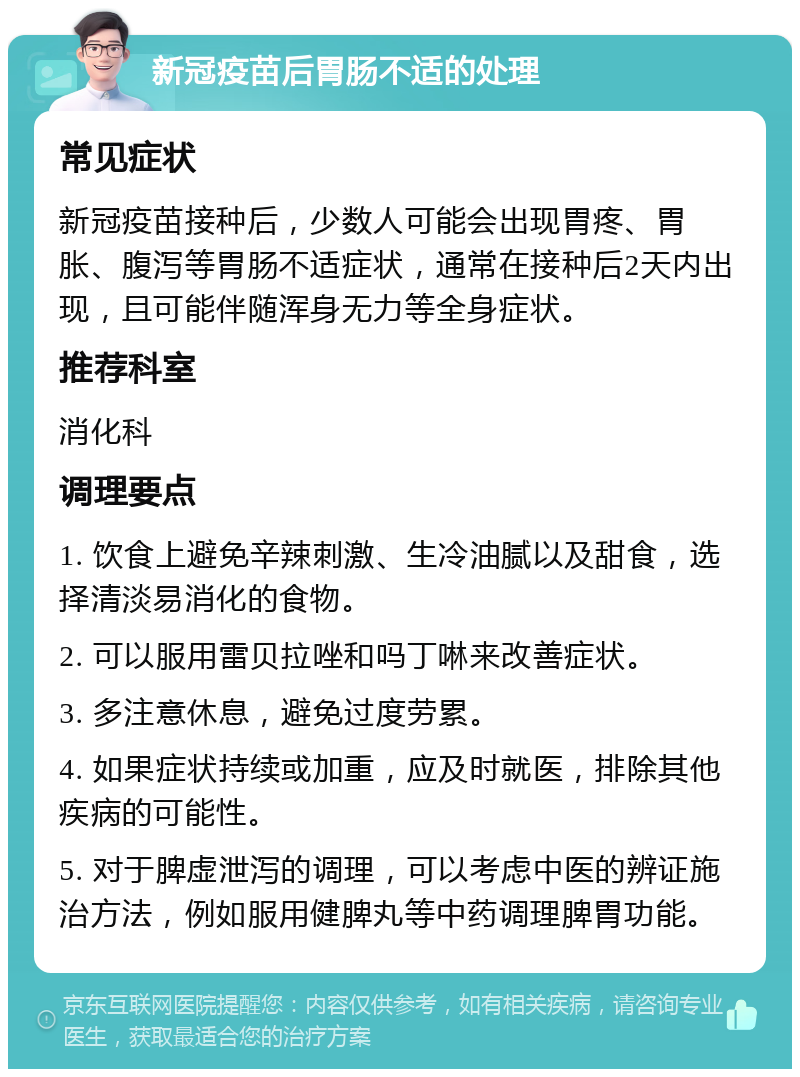 新冠疫苗后胃肠不适的处理 常见症状 新冠疫苗接种后，少数人可能会出现胃疼、胃胀、腹泻等胃肠不适症状，通常在接种后2天内出现，且可能伴随浑身无力等全身症状。 推荐科室 消化科 调理要点 1. 饮食上避免辛辣刺激、生冷油腻以及甜食，选择清淡易消化的食物。 2. 可以服用雷贝拉唑和吗丁啉来改善症状。 3. 多注意休息，避免过度劳累。 4. 如果症状持续或加重，应及时就医，排除其他疾病的可能性。 5. 对于脾虚泄泻的调理，可以考虑中医的辨证施治方法，例如服用健脾丸等中药调理脾胃功能。