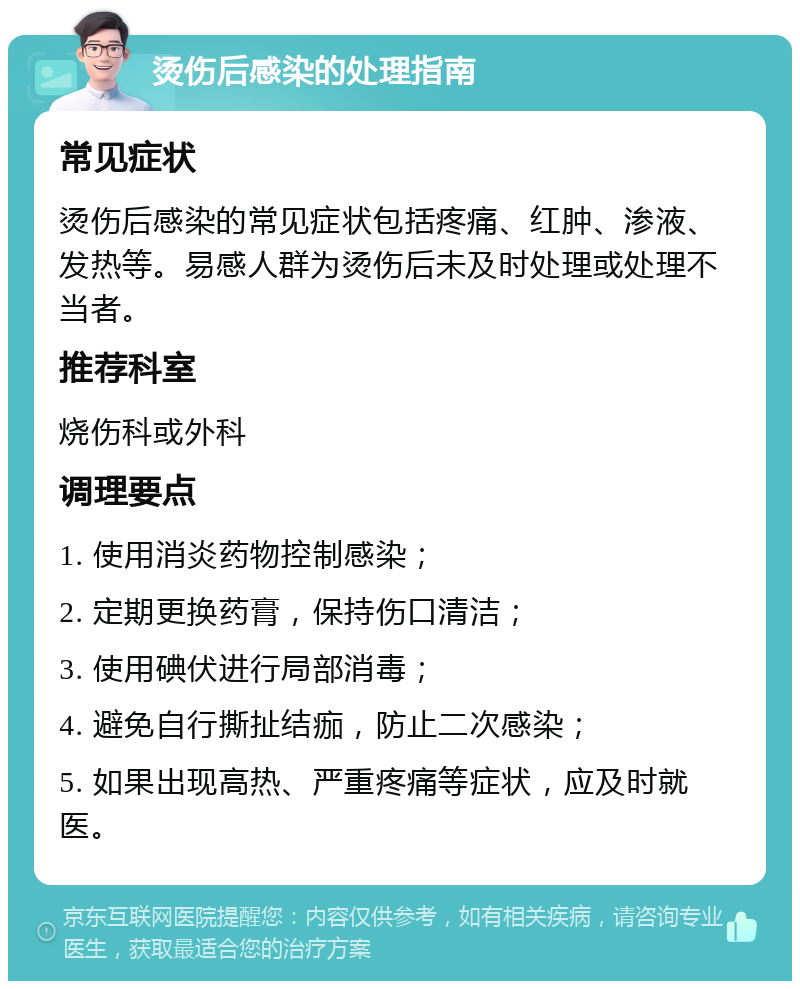 烫伤后感染的处理指南 常见症状 烫伤后感染的常见症状包括疼痛、红肿、渗液、发热等。易感人群为烫伤后未及时处理或处理不当者。 推荐科室 烧伤科或外科 调理要点 1. 使用消炎药物控制感染； 2. 定期更换药膏，保持伤口清洁； 3. 使用碘伏进行局部消毒； 4. 避免自行撕扯结痂，防止二次感染； 5. 如果出现高热、严重疼痛等症状，应及时就医。