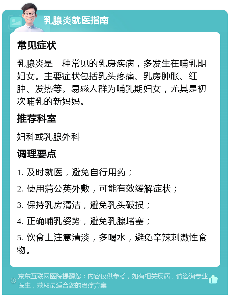 乳腺炎就医指南 常见症状 乳腺炎是一种常见的乳房疾病，多发生在哺乳期妇女。主要症状包括乳头疼痛、乳房肿胀、红肿、发热等。易感人群为哺乳期妇女，尤其是初次哺乳的新妈妈。 推荐科室 妇科或乳腺外科 调理要点 1. 及时就医，避免自行用药； 2. 使用蒲公英外敷，可能有效缓解症状； 3. 保持乳房清洁，避免乳头破损； 4. 正确哺乳姿势，避免乳腺堵塞； 5. 饮食上注意清淡，多喝水，避免辛辣刺激性食物。