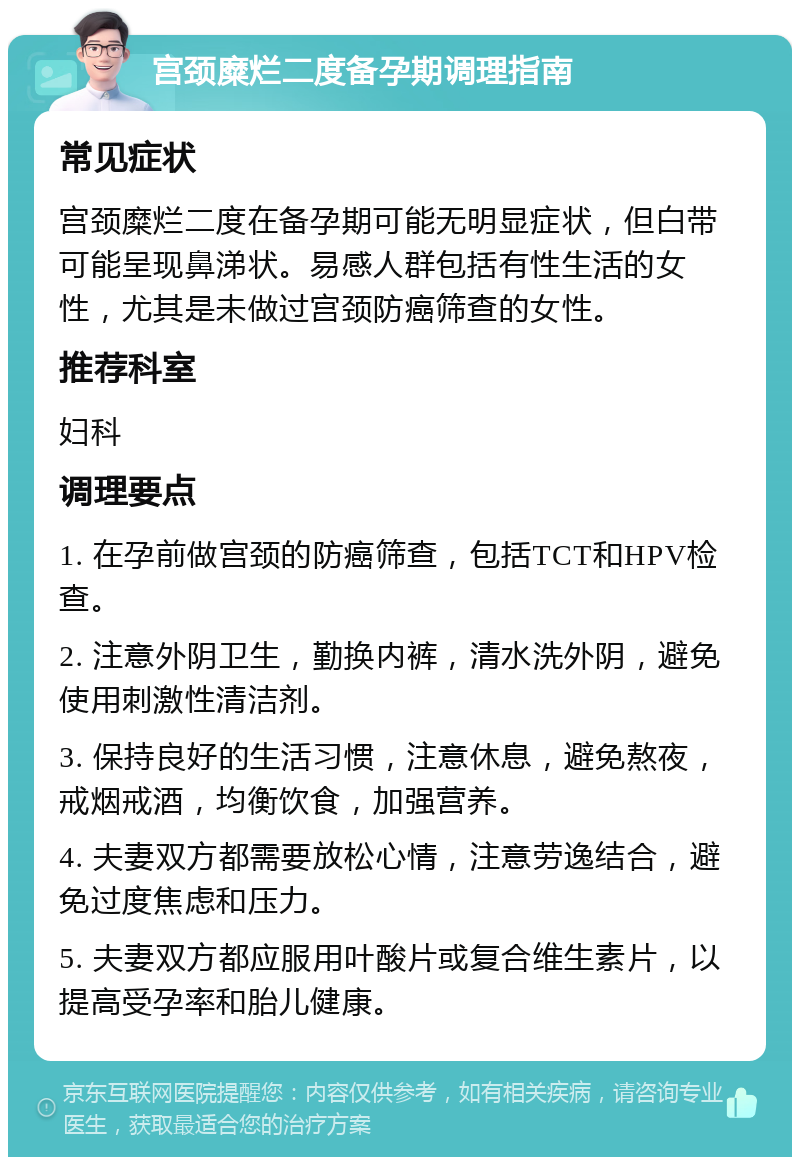 宫颈糜烂二度备孕期调理指南 常见症状 宫颈糜烂二度在备孕期可能无明显症状，但白带可能呈现鼻涕状。易感人群包括有性生活的女性，尤其是未做过宫颈防癌筛查的女性。 推荐科室 妇科 调理要点 1. 在孕前做宫颈的防癌筛查，包括TCT和HPV检查。 2. 注意外阴卫生，勤换内裤，清水洗外阴，避免使用刺激性清洁剂。 3. 保持良好的生活习惯，注意休息，避免熬夜，戒烟戒酒，均衡饮食，加强营养。 4. 夫妻双方都需要放松心情，注意劳逸结合，避免过度焦虑和压力。 5. 夫妻双方都应服用叶酸片或复合维生素片，以提高受孕率和胎儿健康。