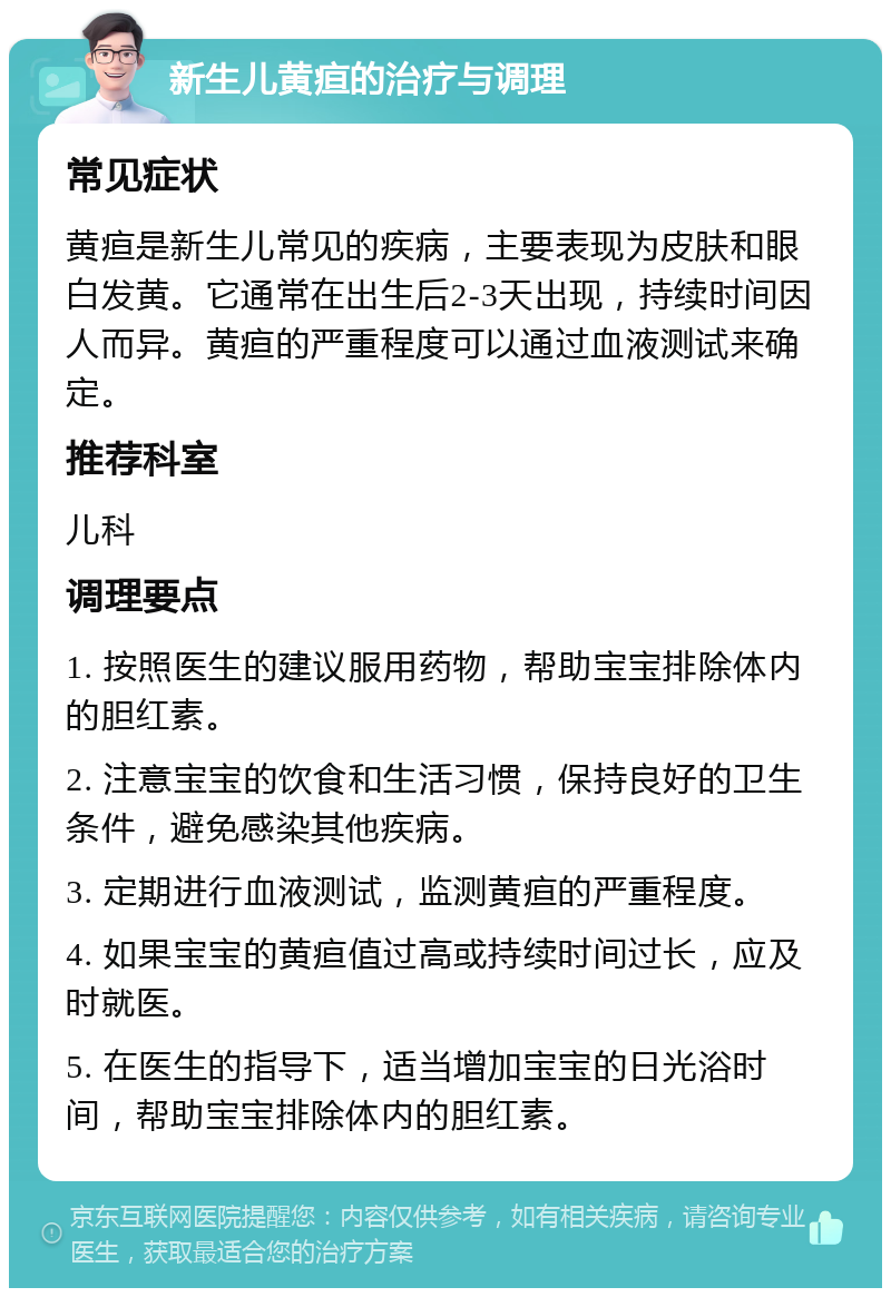 新生儿黄疸的治疗与调理 常见症状 黄疸是新生儿常见的疾病，主要表现为皮肤和眼白发黄。它通常在出生后2-3天出现，持续时间因人而异。黄疸的严重程度可以通过血液测试来确定。 推荐科室 儿科 调理要点 1. 按照医生的建议服用药物，帮助宝宝排除体内的胆红素。 2. 注意宝宝的饮食和生活习惯，保持良好的卫生条件，避免感染其他疾病。 3. 定期进行血液测试，监测黄疸的严重程度。 4. 如果宝宝的黄疸值过高或持续时间过长，应及时就医。 5. 在医生的指导下，适当增加宝宝的日光浴时间，帮助宝宝排除体内的胆红素。