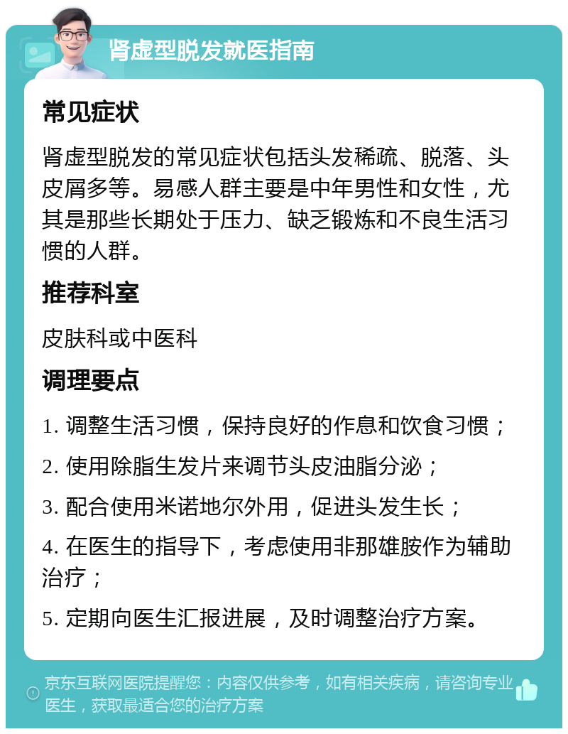 肾虚型脱发就医指南 常见症状 肾虚型脱发的常见症状包括头发稀疏、脱落、头皮屑多等。易感人群主要是中年男性和女性，尤其是那些长期处于压力、缺乏锻炼和不良生活习惯的人群。 推荐科室 皮肤科或中医科 调理要点 1. 调整生活习惯，保持良好的作息和饮食习惯； 2. 使用除脂生发片来调节头皮油脂分泌； 3. 配合使用米诺地尔外用，促进头发生长； 4. 在医生的指导下，考虑使用非那雄胺作为辅助治疗； 5. 定期向医生汇报进展，及时调整治疗方案。