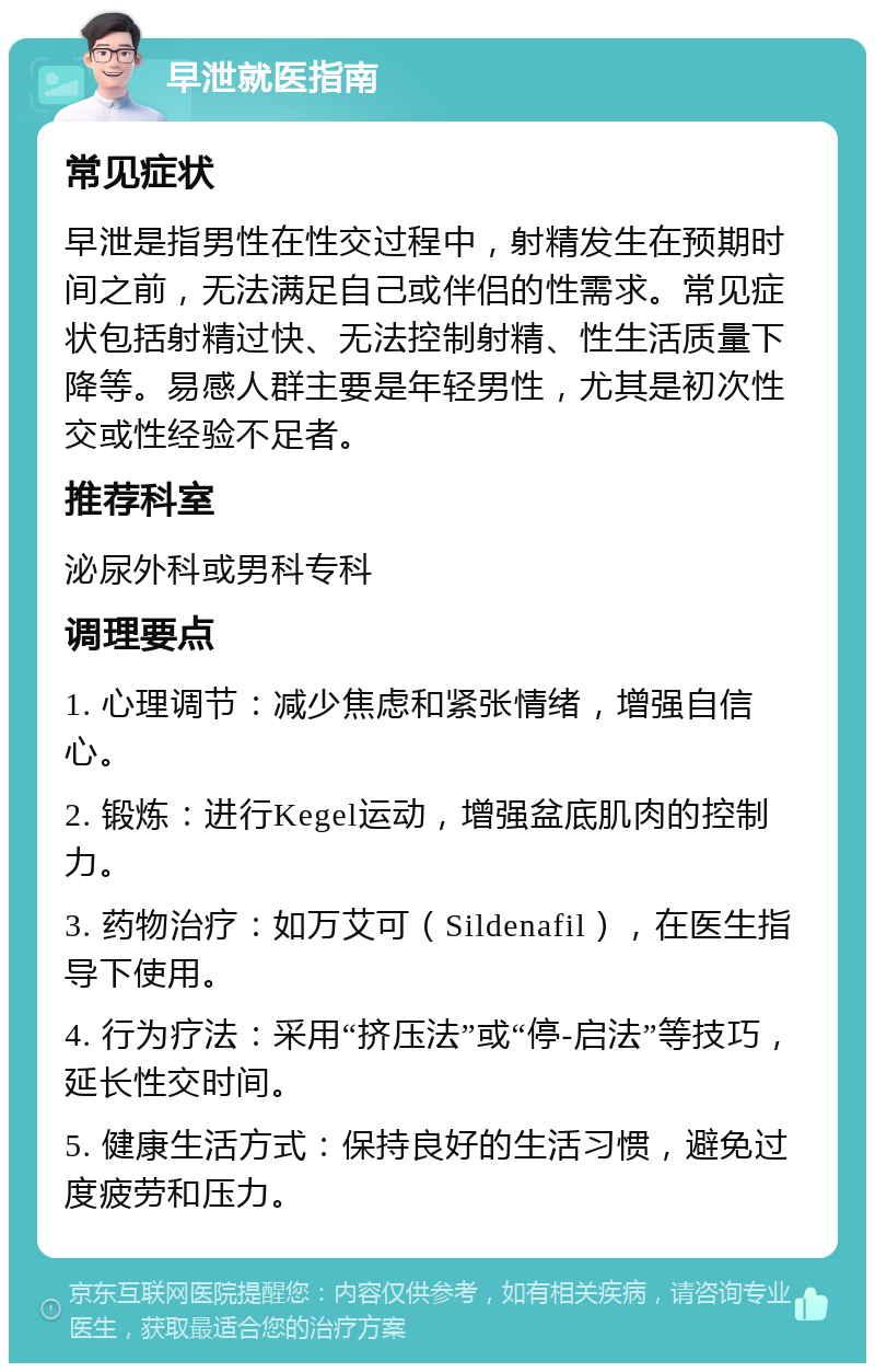 早泄就医指南 常见症状 早泄是指男性在性交过程中，射精发生在预期时间之前，无法满足自己或伴侣的性需求。常见症状包括射精过快、无法控制射精、性生活质量下降等。易感人群主要是年轻男性，尤其是初次性交或性经验不足者。 推荐科室 泌尿外科或男科专科 调理要点 1. 心理调节：减少焦虑和紧张情绪，增强自信心。 2. 锻炼：进行Kegel运动，增强盆底肌肉的控制力。 3. 药物治疗：如万艾可（Sildenafil），在医生指导下使用。 4. 行为疗法：采用“挤压法”或“停-启法”等技巧，延长性交时间。 5. 健康生活方式：保持良好的生活习惯，避免过度疲劳和压力。