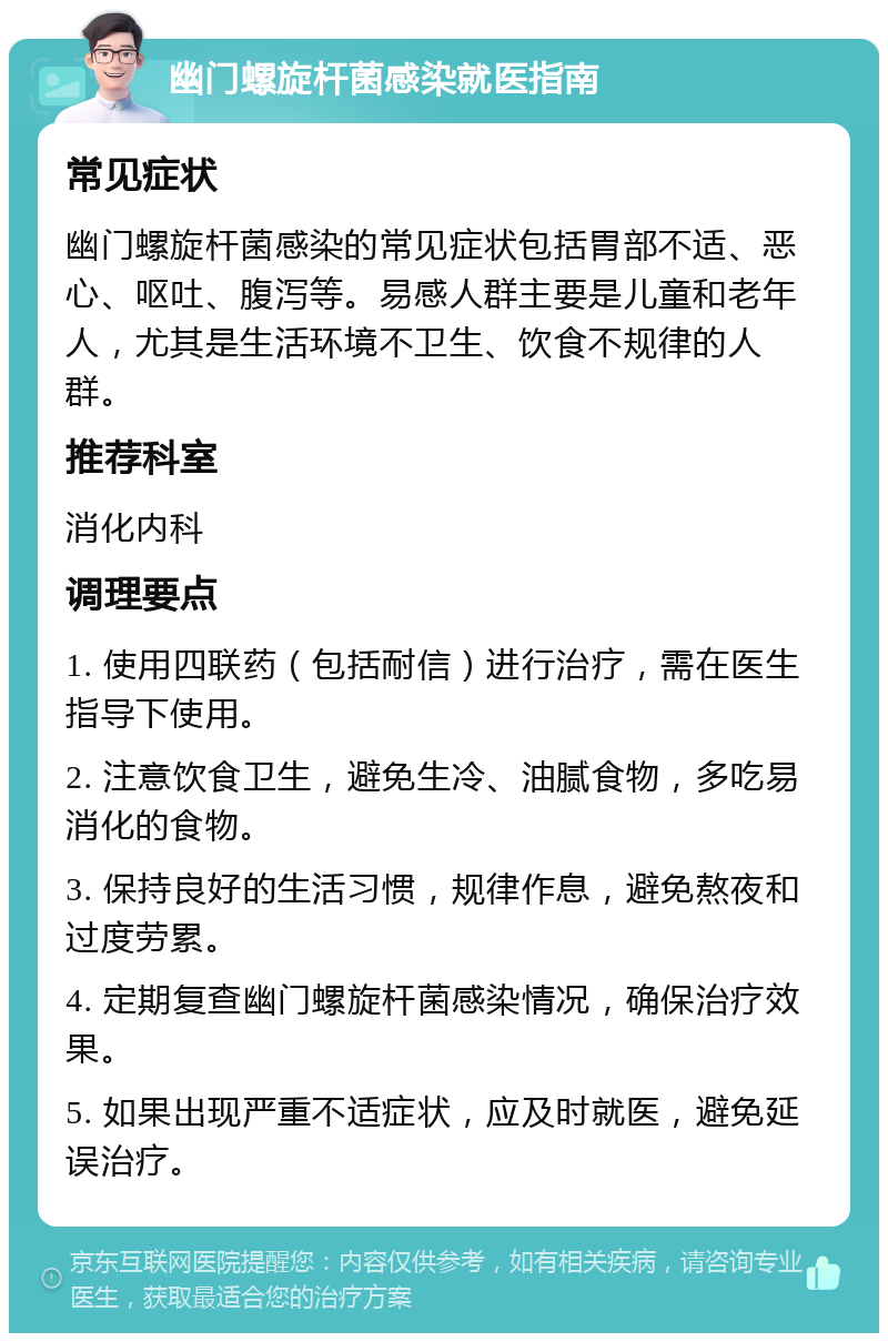 幽门螺旋杆菌感染就医指南 常见症状 幽门螺旋杆菌感染的常见症状包括胃部不适、恶心、呕吐、腹泻等。易感人群主要是儿童和老年人，尤其是生活环境不卫生、饮食不规律的人群。 推荐科室 消化内科 调理要点 1. 使用四联药（包括耐信）进行治疗，需在医生指导下使用。 2. 注意饮食卫生，避免生冷、油腻食物，多吃易消化的食物。 3. 保持良好的生活习惯，规律作息，避免熬夜和过度劳累。 4. 定期复查幽门螺旋杆菌感染情况，确保治疗效果。 5. 如果出现严重不适症状，应及时就医，避免延误治疗。