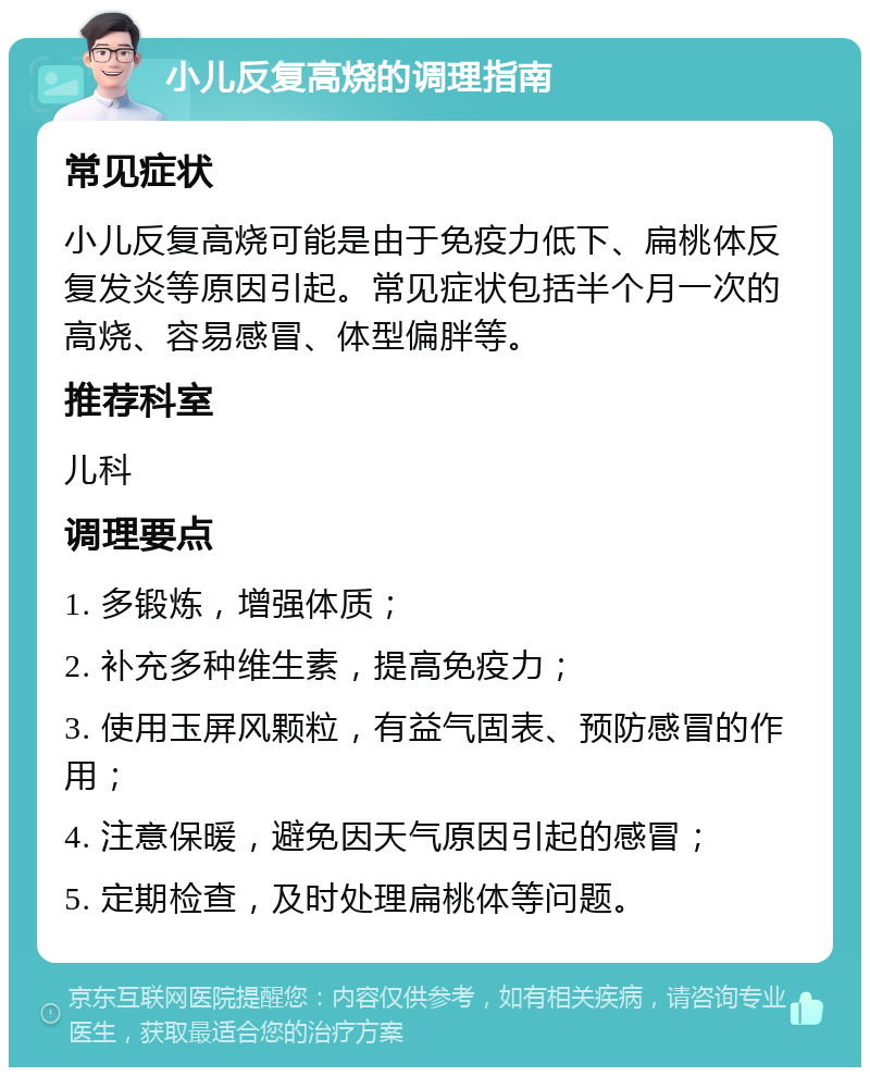 小儿反复高烧的调理指南 常见症状 小儿反复高烧可能是由于免疫力低下、扁桃体反复发炎等原因引起。常见症状包括半个月一次的高烧、容易感冒、体型偏胖等。 推荐科室 儿科 调理要点 1. 多锻炼，增强体质； 2. 补充多种维生素，提高免疫力； 3. 使用玉屏风颗粒，有益气固表、预防感冒的作用； 4. 注意保暖，避免因天气原因引起的感冒； 5. 定期检查，及时处理扁桃体等问题。