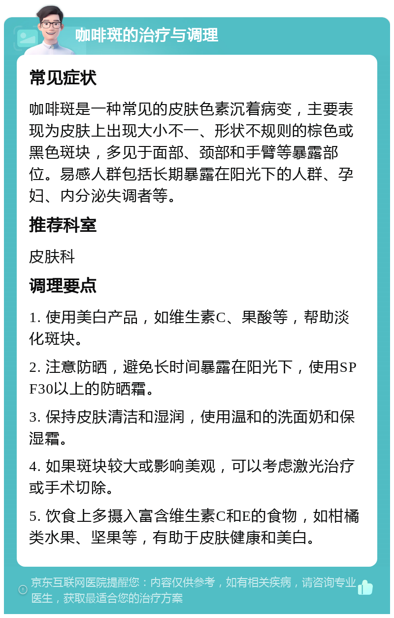 咖啡斑的治疗与调理 常见症状 咖啡斑是一种常见的皮肤色素沉着病变，主要表现为皮肤上出现大小不一、形状不规则的棕色或黑色斑块，多见于面部、颈部和手臂等暴露部位。易感人群包括长期暴露在阳光下的人群、孕妇、内分泌失调者等。 推荐科室 皮肤科 调理要点 1. 使用美白产品，如维生素C、果酸等，帮助淡化斑块。 2. 注意防晒，避免长时间暴露在阳光下，使用SPF30以上的防晒霜。 3. 保持皮肤清洁和湿润，使用温和的洗面奶和保湿霜。 4. 如果斑块较大或影响美观，可以考虑激光治疗或手术切除。 5. 饮食上多摄入富含维生素C和E的食物，如柑橘类水果、坚果等，有助于皮肤健康和美白。