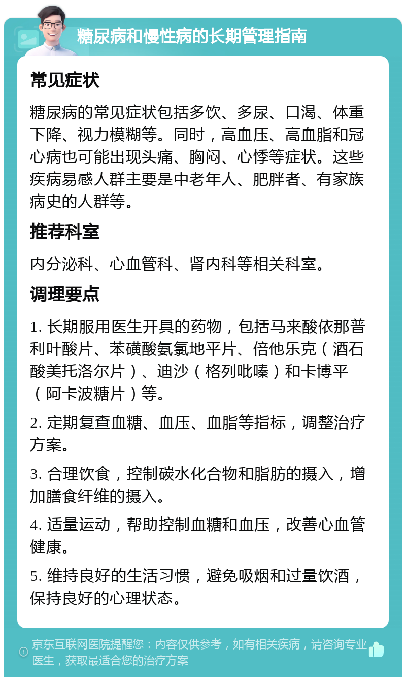 糖尿病和慢性病的长期管理指南 常见症状 糖尿病的常见症状包括多饮、多尿、口渴、体重下降、视力模糊等。同时，高血压、高血脂和冠心病也可能出现头痛、胸闷、心悸等症状。这些疾病易感人群主要是中老年人、肥胖者、有家族病史的人群等。 推荐科室 内分泌科、心血管科、肾内科等相关科室。 调理要点 1. 长期服用医生开具的药物，包括马来酸依那普利叶酸片、苯磺酸氨氯地平片、倍他乐克（酒石酸美托洛尔片）、迪沙（格列吡嗪）和卡博平（阿卡波糖片）等。 2. 定期复查血糖、血压、血脂等指标，调整治疗方案。 3. 合理饮食，控制碳水化合物和脂肪的摄入，增加膳食纤维的摄入。 4. 适量运动，帮助控制血糖和血压，改善心血管健康。 5. 维持良好的生活习惯，避免吸烟和过量饮酒，保持良好的心理状态。