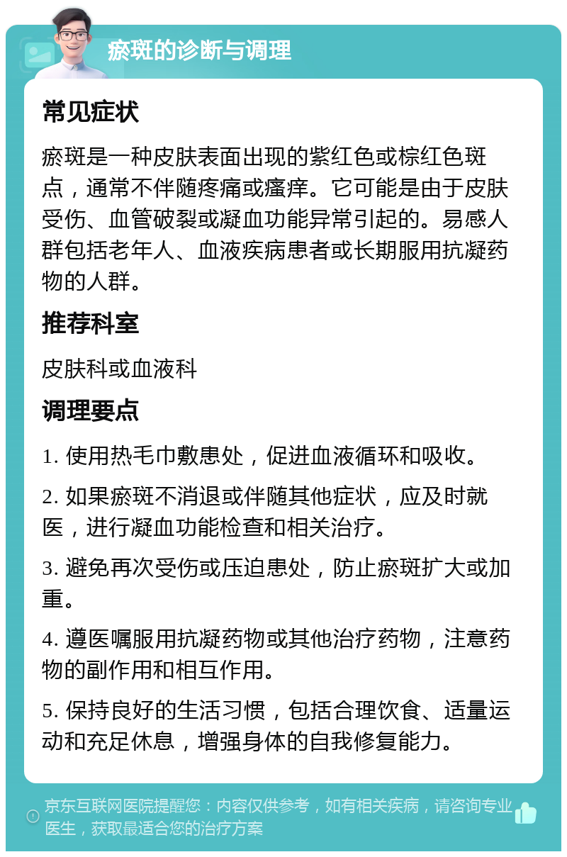 瘀斑的诊断与调理 常见症状 瘀斑是一种皮肤表面出现的紫红色或棕红色斑点，通常不伴随疼痛或瘙痒。它可能是由于皮肤受伤、血管破裂或凝血功能异常引起的。易感人群包括老年人、血液疾病患者或长期服用抗凝药物的人群。 推荐科室 皮肤科或血液科 调理要点 1. 使用热毛巾敷患处，促进血液循环和吸收。 2. 如果瘀斑不消退或伴随其他症状，应及时就医，进行凝血功能检查和相关治疗。 3. 避免再次受伤或压迫患处，防止瘀斑扩大或加重。 4. 遵医嘱服用抗凝药物或其他治疗药物，注意药物的副作用和相互作用。 5. 保持良好的生活习惯，包括合理饮食、适量运动和充足休息，增强身体的自我修复能力。