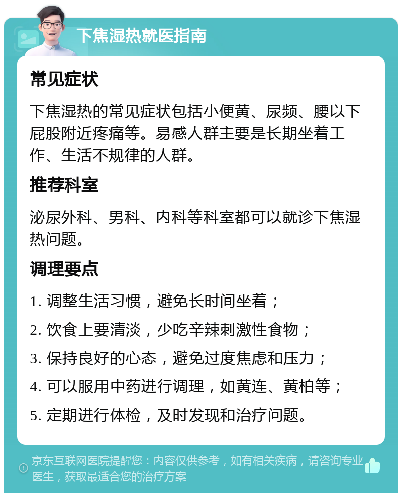 下焦湿热就医指南 常见症状 下焦湿热的常见症状包括小便黄、尿频、腰以下屁股附近疼痛等。易感人群主要是长期坐着工作、生活不规律的人群。 推荐科室 泌尿外科、男科、内科等科室都可以就诊下焦湿热问题。 调理要点 1. 调整生活习惯，避免长时间坐着； 2. 饮食上要清淡，少吃辛辣刺激性食物； 3. 保持良好的心态，避免过度焦虑和压力； 4. 可以服用中药进行调理，如黄连、黄柏等； 5. 定期进行体检，及时发现和治疗问题。