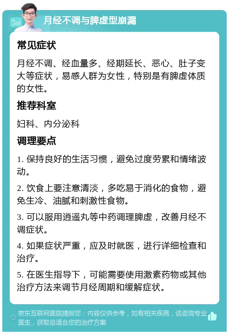 月经不调与脾虚型崩漏 常见症状 月经不调、经血量多、经期延长、恶心、肚子变大等症状，易感人群为女性，特别是有脾虚体质的女性。 推荐科室 妇科、内分泌科 调理要点 1. 保持良好的生活习惯，避免过度劳累和情绪波动。 2. 饮食上要注意清淡，多吃易于消化的食物，避免生冷、油腻和刺激性食物。 3. 可以服用逍遥丸等中药调理脾虚，改善月经不调症状。 4. 如果症状严重，应及时就医，进行详细检查和治疗。 5. 在医生指导下，可能需要使用激素药物或其他治疗方法来调节月经周期和缓解症状。