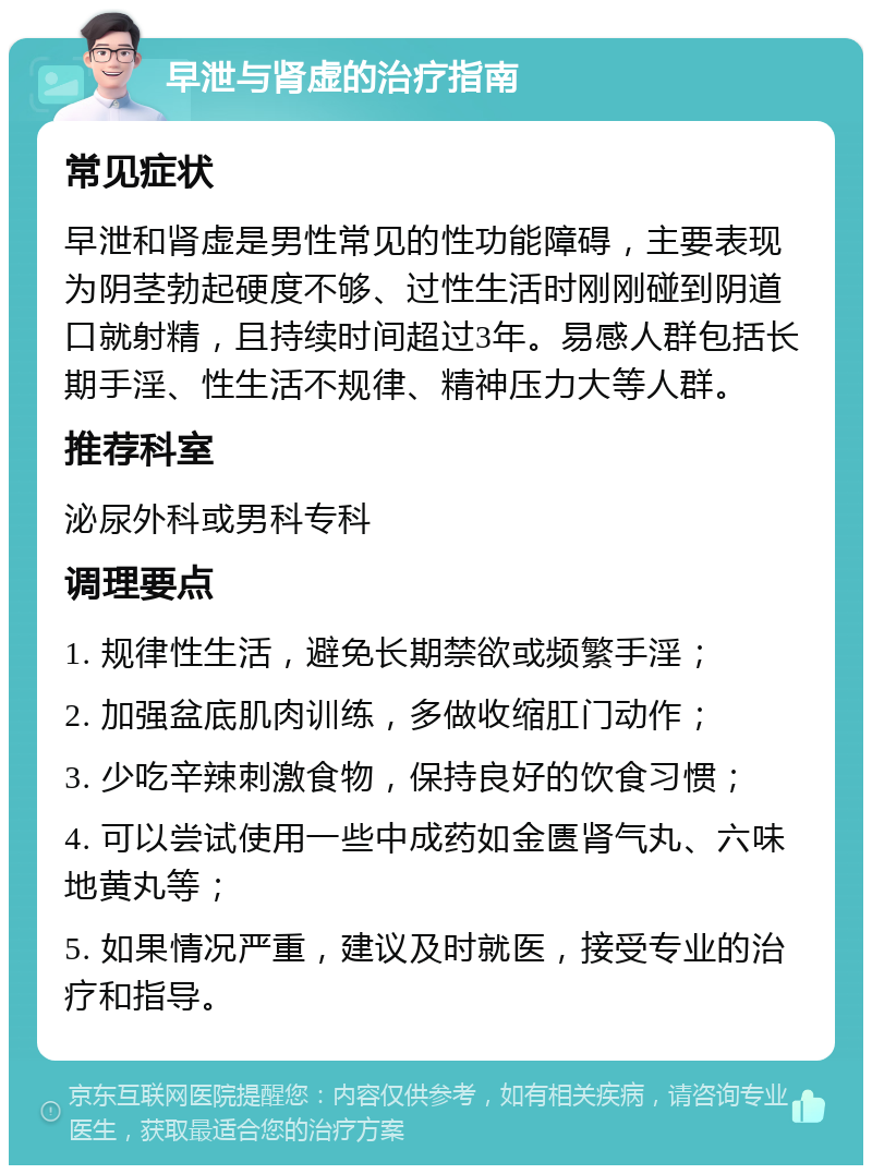 早泄与肾虚的治疗指南 常见症状 早泄和肾虚是男性常见的性功能障碍，主要表现为阴茎勃起硬度不够、过性生活时刚刚碰到阴道口就射精，且持续时间超过3年。易感人群包括长期手淫、性生活不规律、精神压力大等人群。 推荐科室 泌尿外科或男科专科 调理要点 1. 规律性生活，避免长期禁欲或频繁手淫； 2. 加强盆底肌肉训练，多做收缩肛门动作； 3. 少吃辛辣刺激食物，保持良好的饮食习惯； 4. 可以尝试使用一些中成药如金匮肾气丸、六味地黄丸等； 5. 如果情况严重，建议及时就医，接受专业的治疗和指导。