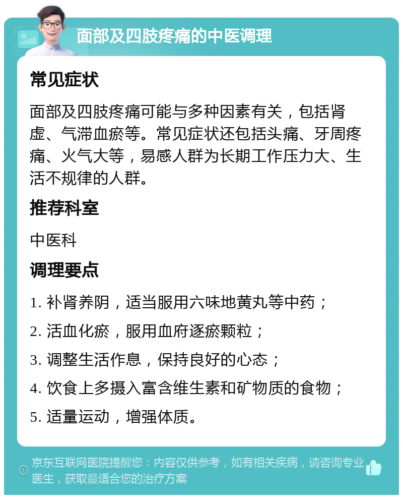 面部及四肢疼痛的中医调理 常见症状 面部及四肢疼痛可能与多种因素有关，包括肾虚、气滞血瘀等。常见症状还包括头痛、牙周疼痛、火气大等，易感人群为长期工作压力大、生活不规律的人群。 推荐科室 中医科 调理要点 1. 补肾养阴，适当服用六味地黄丸等中药； 2. 活血化瘀，服用血府逐瘀颗粒； 3. 调整生活作息，保持良好的心态； 4. 饮食上多摄入富含维生素和矿物质的食物； 5. 适量运动，增强体质。