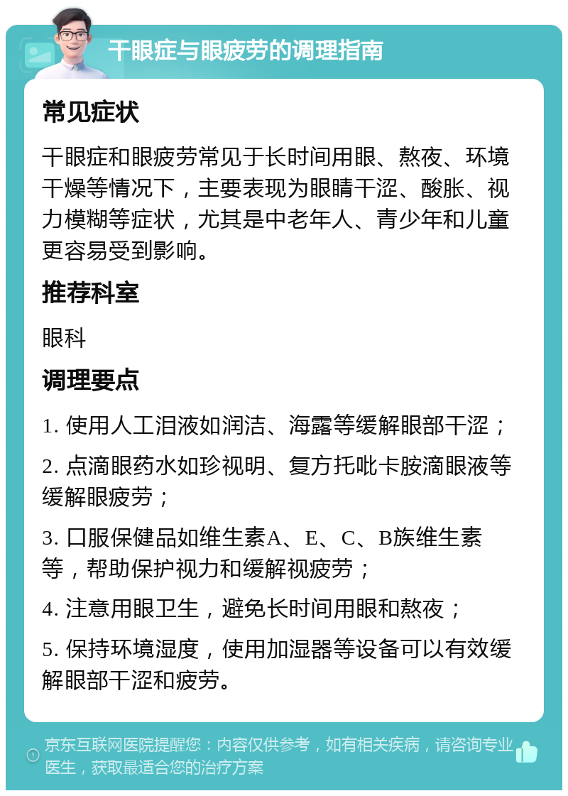 干眼症与眼疲劳的调理指南 常见症状 干眼症和眼疲劳常见于长时间用眼、熬夜、环境干燥等情况下，主要表现为眼睛干涩、酸胀、视力模糊等症状，尤其是中老年人、青少年和儿童更容易受到影响。 推荐科室 眼科 调理要点 1. 使用人工泪液如润洁、海露等缓解眼部干涩； 2. 点滴眼药水如珍视明、复方托吡卡胺滴眼液等缓解眼疲劳； 3. 口服保健品如维生素A、E、C、B族维生素等，帮助保护视力和缓解视疲劳； 4. 注意用眼卫生，避免长时间用眼和熬夜； 5. 保持环境湿度，使用加湿器等设备可以有效缓解眼部干涩和疲劳。