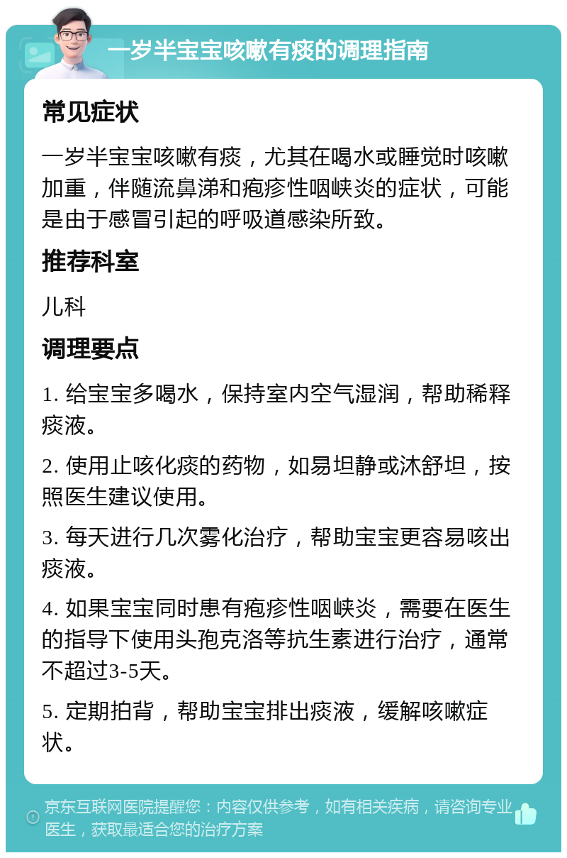 一岁半宝宝咳嗽有痰的调理指南 常见症状 一岁半宝宝咳嗽有痰，尤其在喝水或睡觉时咳嗽加重，伴随流鼻涕和疱疹性咽峡炎的症状，可能是由于感冒引起的呼吸道感染所致。 推荐科室 儿科 调理要点 1. 给宝宝多喝水，保持室内空气湿润，帮助稀释痰液。 2. 使用止咳化痰的药物，如易坦静或沐舒坦，按照医生建议使用。 3. 每天进行几次雾化治疗，帮助宝宝更容易咳出痰液。 4. 如果宝宝同时患有疱疹性咽峡炎，需要在医生的指导下使用头孢克洛等抗生素进行治疗，通常不超过3-5天。 5. 定期拍背，帮助宝宝排出痰液，缓解咳嗽症状。