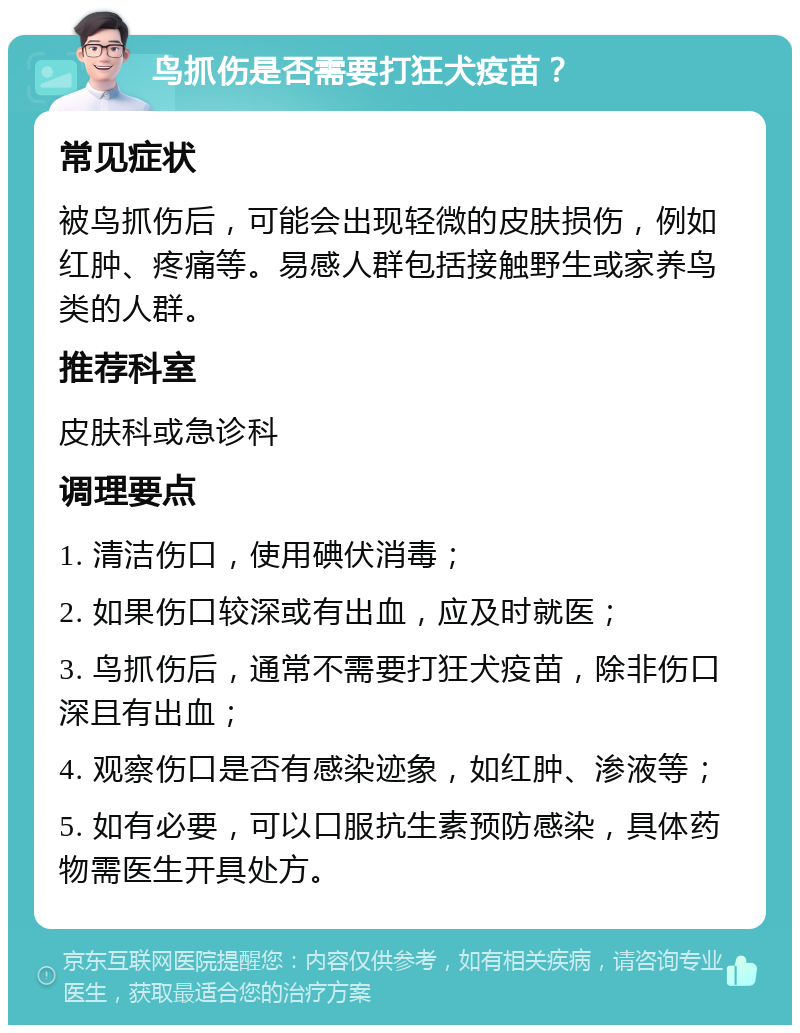 鸟抓伤是否需要打狂犬疫苗？ 常见症状 被鸟抓伤后，可能会出现轻微的皮肤损伤，例如红肿、疼痛等。易感人群包括接触野生或家养鸟类的人群。 推荐科室 皮肤科或急诊科 调理要点 1. 清洁伤口，使用碘伏消毒； 2. 如果伤口较深或有出血，应及时就医； 3. 鸟抓伤后，通常不需要打狂犬疫苗，除非伤口深且有出血； 4. 观察伤口是否有感染迹象，如红肿、渗液等； 5. 如有必要，可以口服抗生素预防感染，具体药物需医生开具处方。