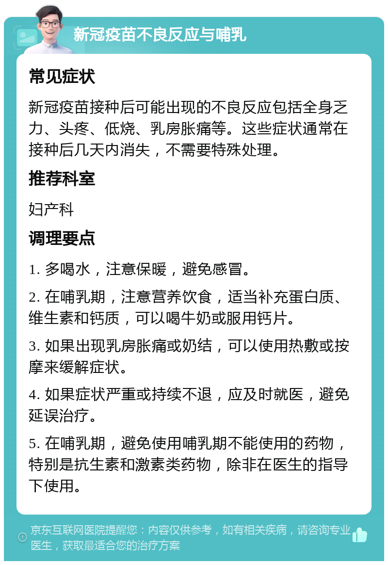 新冠疫苗不良反应与哺乳 常见症状 新冠疫苗接种后可能出现的不良反应包括全身乏力、头疼、低烧、乳房胀痛等。这些症状通常在接种后几天内消失，不需要特殊处理。 推荐科室 妇产科 调理要点 1. 多喝水，注意保暖，避免感冒。 2. 在哺乳期，注意营养饮食，适当补充蛋白质、维生素和钙质，可以喝牛奶或服用钙片。 3. 如果出现乳房胀痛或奶结，可以使用热敷或按摩来缓解症状。 4. 如果症状严重或持续不退，应及时就医，避免延误治疗。 5. 在哺乳期，避免使用哺乳期不能使用的药物，特别是抗生素和激素类药物，除非在医生的指导下使用。