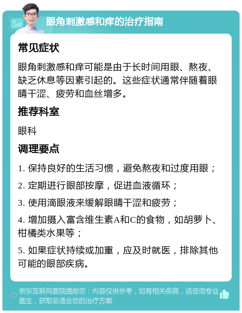 眼角刺激感和痒的治疗指南 常见症状 眼角刺激感和痒可能是由于长时间用眼、熬夜、缺乏休息等因素引起的。这些症状通常伴随着眼睛干涩、疲劳和血丝增多。 推荐科室 眼科 调理要点 1. 保持良好的生活习惯，避免熬夜和过度用眼； 2. 定期进行眼部按摩，促进血液循环； 3. 使用滴眼液来缓解眼睛干涩和疲劳； 4. 增加摄入富含维生素A和C的食物，如胡萝卜、柑橘类水果等； 5. 如果症状持续或加重，应及时就医，排除其他可能的眼部疾病。