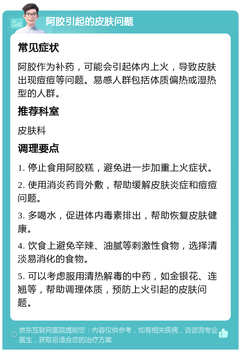 阿胶引起的皮肤问题 常见症状 阿胶作为补药，可能会引起体内上火，导致皮肤出现痘痘等问题。易感人群包括体质偏热或湿热型的人群。 推荐科室 皮肤科 调理要点 1. 停止食用阿胶糕，避免进一步加重上火症状。 2. 使用消炎药膏外敷，帮助缓解皮肤炎症和痘痘问题。 3. 多喝水，促进体内毒素排出，帮助恢复皮肤健康。 4. 饮食上避免辛辣、油腻等刺激性食物，选择清淡易消化的食物。 5. 可以考虑服用清热解毒的中药，如金银花、连翘等，帮助调理体质，预防上火引起的皮肤问题。