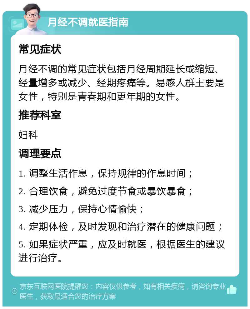 月经不调就医指南 常见症状 月经不调的常见症状包括月经周期延长或缩短、经量增多或减少、经期疼痛等。易感人群主要是女性，特别是青春期和更年期的女性。 推荐科室 妇科 调理要点 1. 调整生活作息，保持规律的作息时间； 2. 合理饮食，避免过度节食或暴饮暴食； 3. 减少压力，保持心情愉快； 4. 定期体检，及时发现和治疗潜在的健康问题； 5. 如果症状严重，应及时就医，根据医生的建议进行治疗。