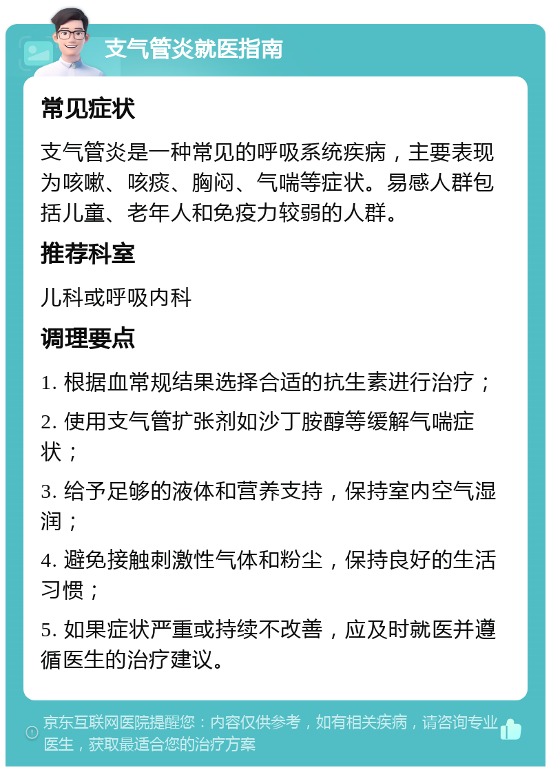 支气管炎就医指南 常见症状 支气管炎是一种常见的呼吸系统疾病，主要表现为咳嗽、咳痰、胸闷、气喘等症状。易感人群包括儿童、老年人和免疫力较弱的人群。 推荐科室 儿科或呼吸内科 调理要点 1. 根据血常规结果选择合适的抗生素进行治疗； 2. 使用支气管扩张剂如沙丁胺醇等缓解气喘症状； 3. 给予足够的液体和营养支持，保持室内空气湿润； 4. 避免接触刺激性气体和粉尘，保持良好的生活习惯； 5. 如果症状严重或持续不改善，应及时就医并遵循医生的治疗建议。