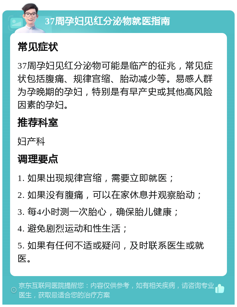 37周孕妇见红分泌物就医指南 常见症状 37周孕妇见红分泌物可能是临产的征兆，常见症状包括腹痛、规律宫缩、胎动减少等。易感人群为孕晚期的孕妇，特别是有早产史或其他高风险因素的孕妇。 推荐科室 妇产科 调理要点 1. 如果出现规律宫缩，需要立即就医； 2. 如果没有腹痛，可以在家休息并观察胎动； 3. 每4小时测一次胎心，确保胎儿健康； 4. 避免剧烈运动和性生活； 5. 如果有任何不适或疑问，及时联系医生或就医。