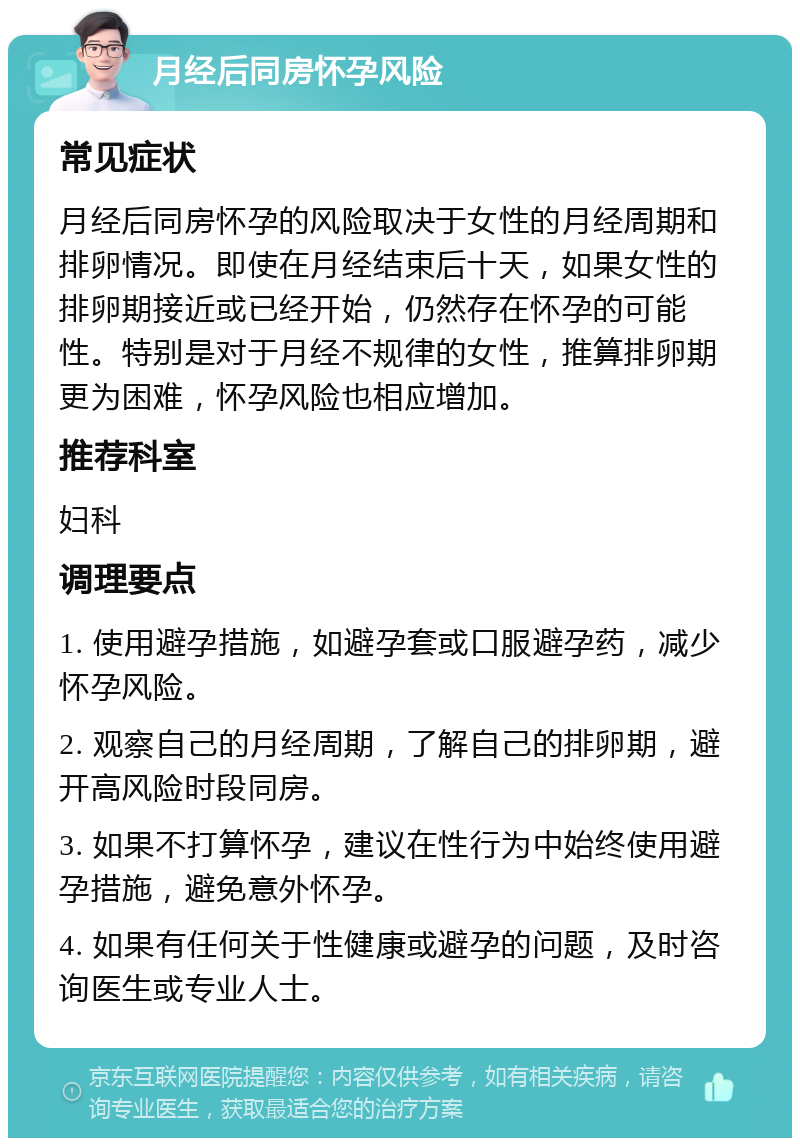 月经后同房怀孕风险 常见症状 月经后同房怀孕的风险取决于女性的月经周期和排卵情况。即使在月经结束后十天，如果女性的排卵期接近或已经开始，仍然存在怀孕的可能性。特别是对于月经不规律的女性，推算排卵期更为困难，怀孕风险也相应增加。 推荐科室 妇科 调理要点 1. 使用避孕措施，如避孕套或口服避孕药，减少怀孕风险。 2. 观察自己的月经周期，了解自己的排卵期，避开高风险时段同房。 3. 如果不打算怀孕，建议在性行为中始终使用避孕措施，避免意外怀孕。 4. 如果有任何关于性健康或避孕的问题，及时咨询医生或专业人士。