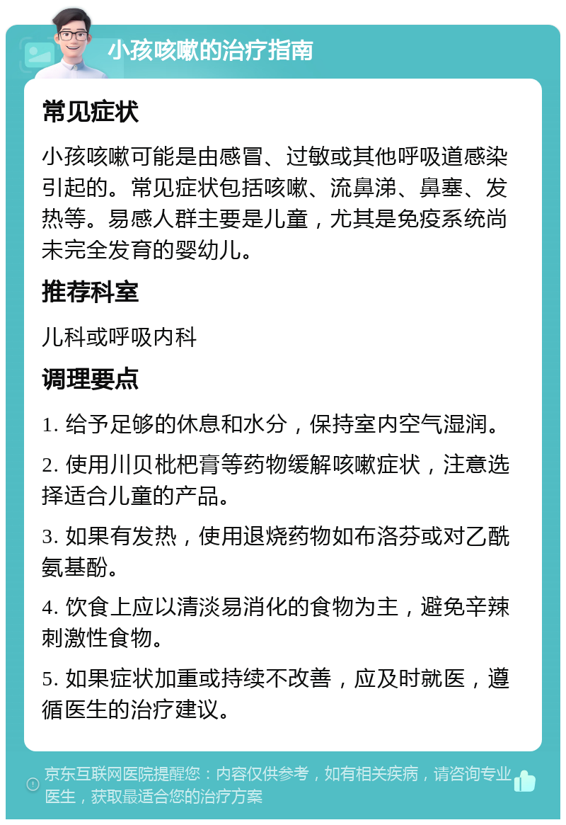 小孩咳嗽的治疗指南 常见症状 小孩咳嗽可能是由感冒、过敏或其他呼吸道感染引起的。常见症状包括咳嗽、流鼻涕、鼻塞、发热等。易感人群主要是儿童，尤其是免疫系统尚未完全发育的婴幼儿。 推荐科室 儿科或呼吸内科 调理要点 1. 给予足够的休息和水分，保持室内空气湿润。 2. 使用川贝枇杷膏等药物缓解咳嗽症状，注意选择适合儿童的产品。 3. 如果有发热，使用退烧药物如布洛芬或对乙酰氨基酚。 4. 饮食上应以清淡易消化的食物为主，避免辛辣刺激性食物。 5. 如果症状加重或持续不改善，应及时就医，遵循医生的治疗建议。