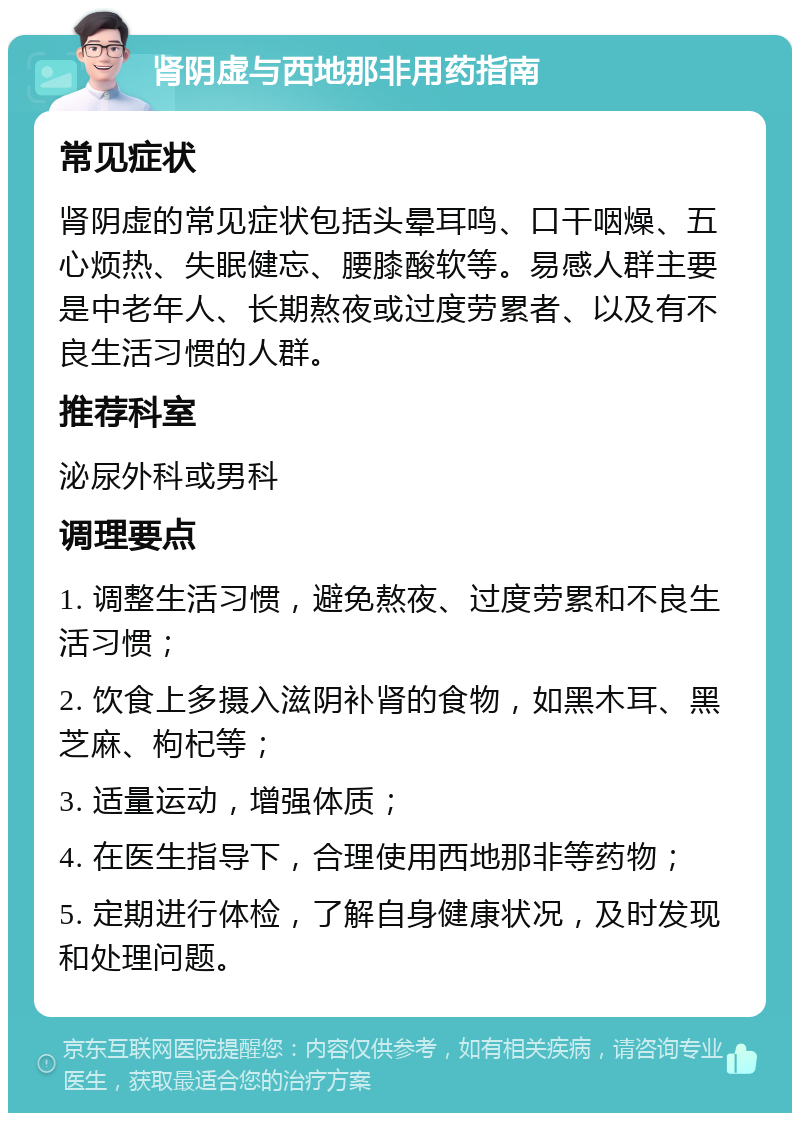 肾阴虚与西地那非用药指南 常见症状 肾阴虚的常见症状包括头晕耳鸣、口干咽燥、五心烦热、失眠健忘、腰膝酸软等。易感人群主要是中老年人、长期熬夜或过度劳累者、以及有不良生活习惯的人群。 推荐科室 泌尿外科或男科 调理要点 1. 调整生活习惯，避免熬夜、过度劳累和不良生活习惯； 2. 饮食上多摄入滋阴补肾的食物，如黑木耳、黑芝麻、枸杞等； 3. 适量运动，增强体质； 4. 在医生指导下，合理使用西地那非等药物； 5. 定期进行体检，了解自身健康状况，及时发现和处理问题。